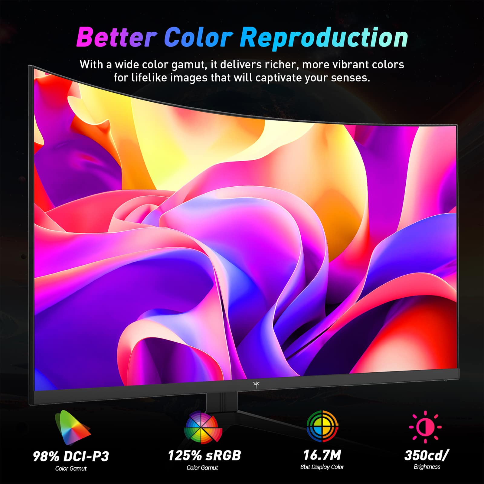 Better Color Reproduction

With a wide color gamut, it delivers richer, more vibrant colors for lifelike images that will captivate your senses.

- 98% DCI-P3 Color Gamut
- 125% sRGB Color Gamut
- 16.7M 8bit Display Color
- 350cd/m² Brightness