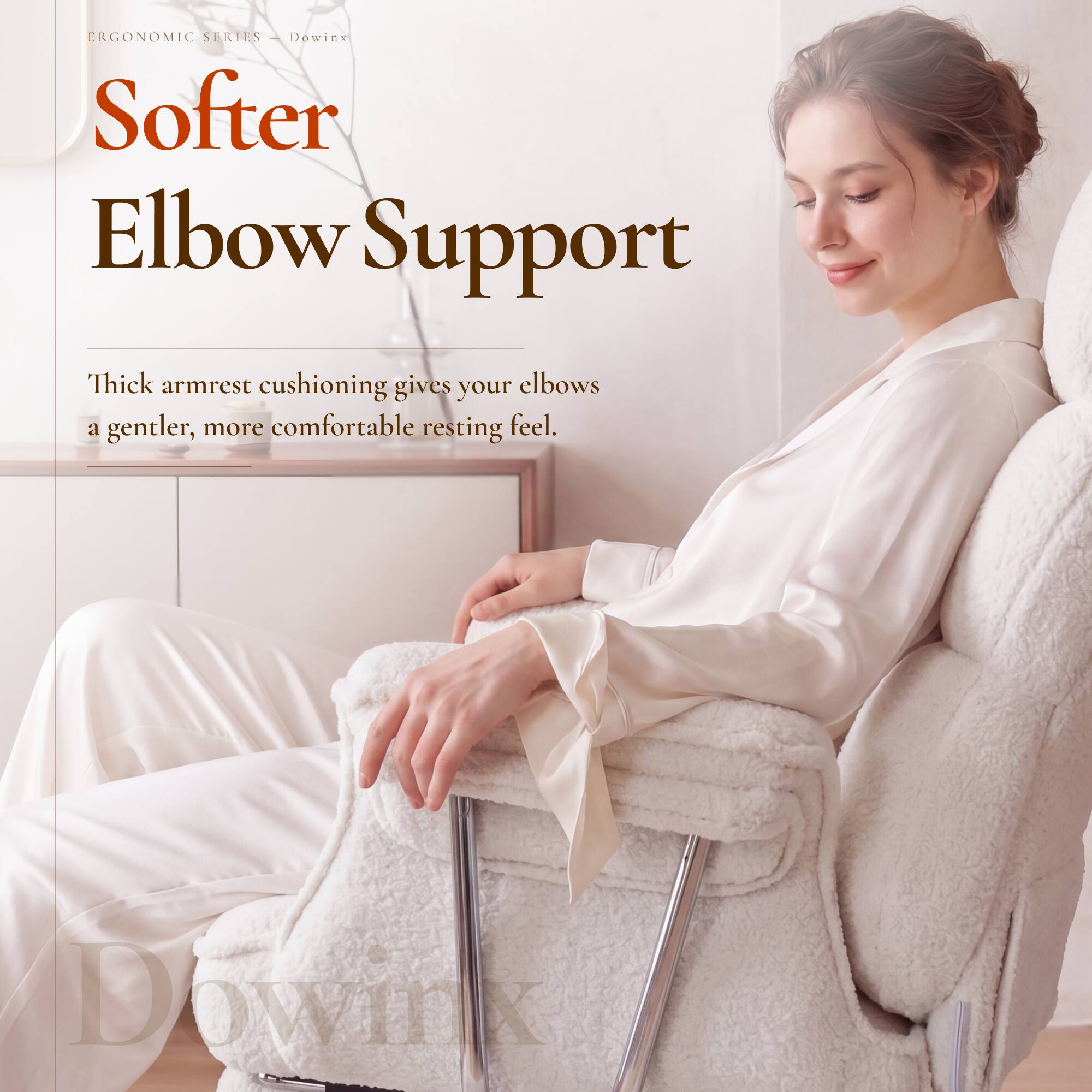 ERGONOMIC SERIES - Dowinx  
Softer Elbow Support  
Thick armrest cushioning gives your elbows a gentler, more comfortable resting feel.  
DOWINX