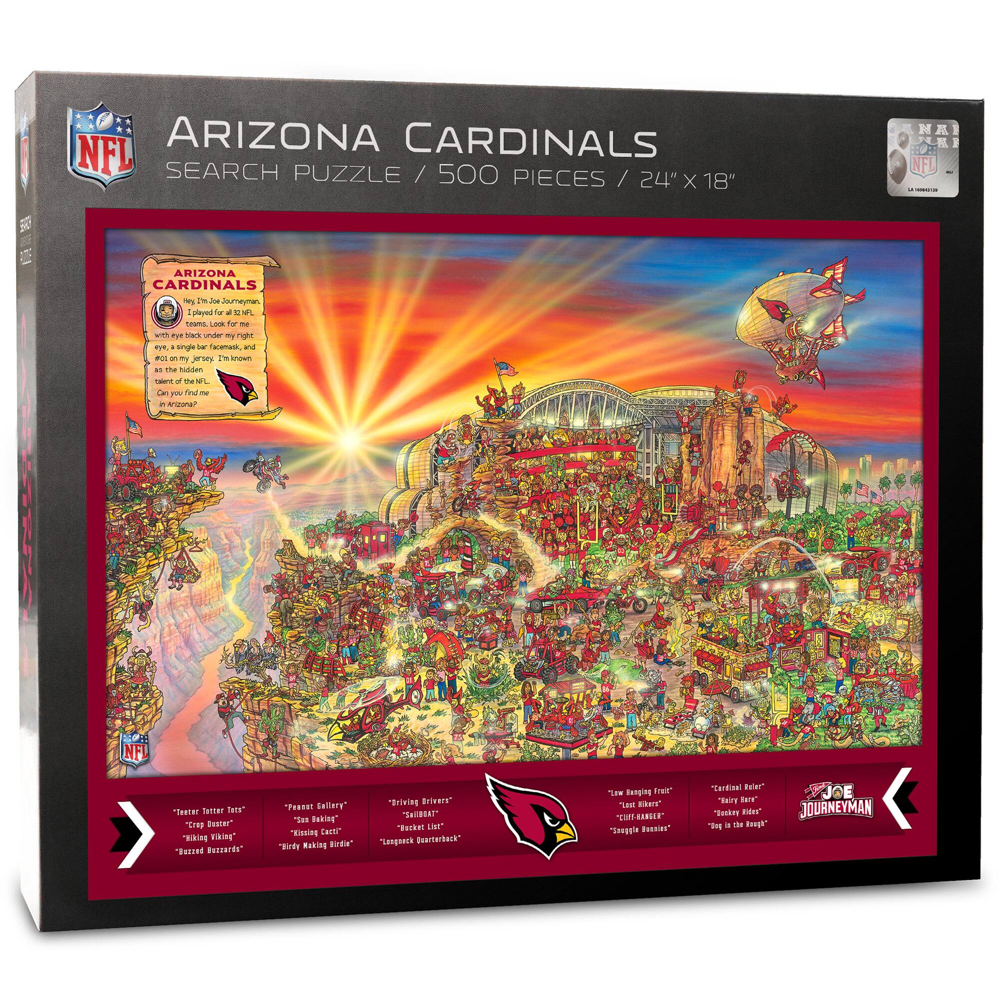 ARIZONA CARDINALS  
SEARCH PUZZLE / 500 PIECES / 24" X 18"

ARIZONA CARDINALS  
Joe, I'm a Journeyman  
with a secret. Look for me with an eye black under my right eye, a single face mask, and as the hidden card. I'm known as the talent of the NFL. Can you find me?

"Feather Letter Tote"  
"Crappy Gutter"  
"Hiking Viking"  
"Buzzed Buzzards"

"Peanut Gallery"  
"San Baking"  
"Kissing Excitement"  
"Birding Driving Urinals"

"Driving Drivers"  
"Snail"  
"Kissing Excitement"  
"Legsack for a Back"

"Low Hiking Fred"  
"Next Bike"  
"Cliff Biker"  
"Single Biker"

"Cardinal Rider"  
"Marine Rider"  
"Jockey the Rider"  
"Day at the Races"

JOE JOURNEYMAN