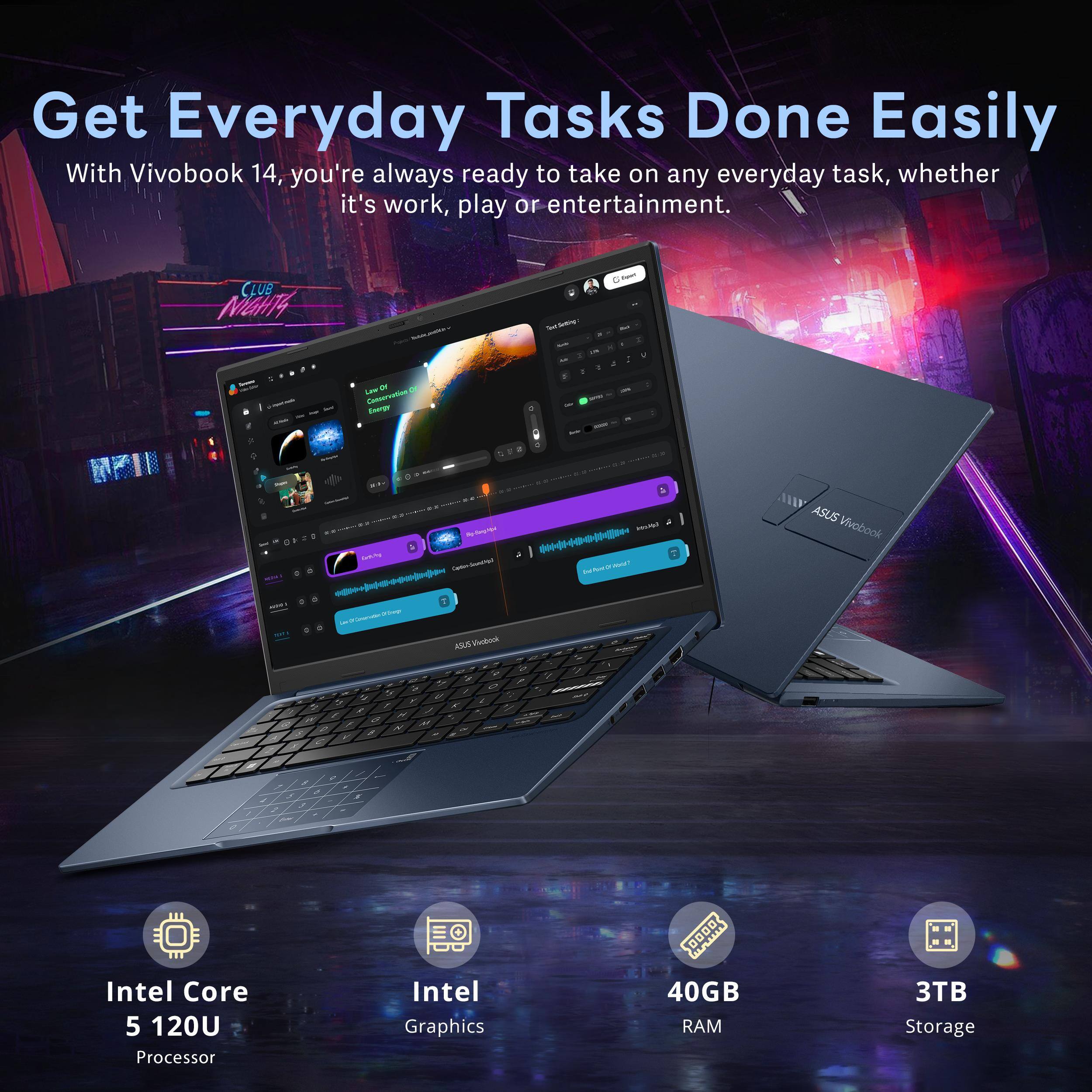 Get Everyday Tasks Done Easily

With Vivobook 14, you're always ready to take on any everyday task, whether it's work, play or entertainment.

- Intel Core 5 120U Processor
- Intel Graphics
- 40GB RAM
- 3TB Storage