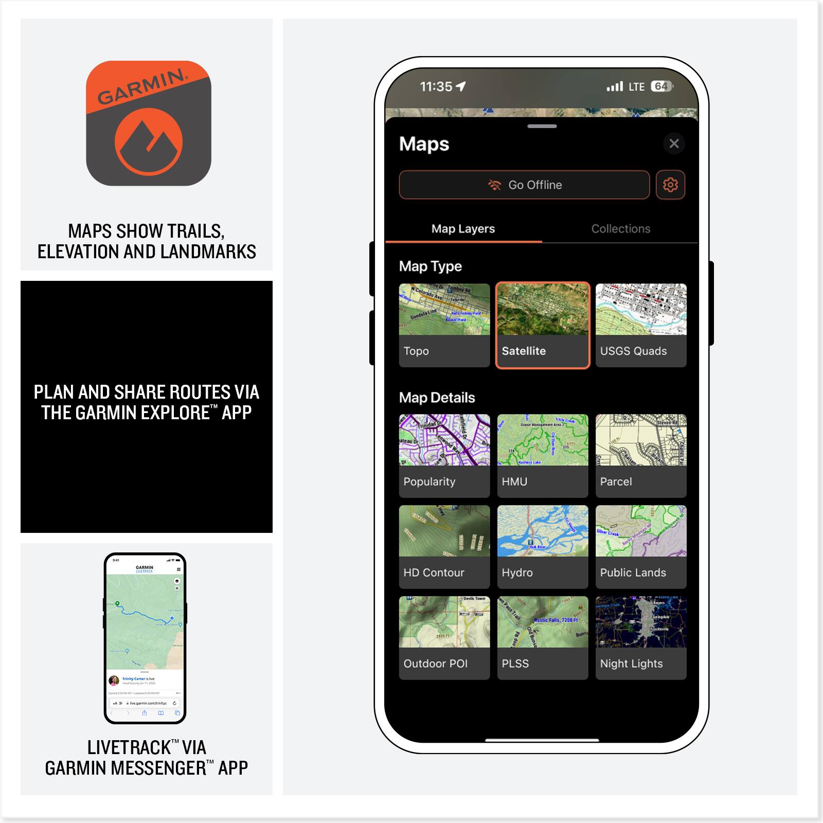 GARMIN

11:35 Maps LTE 64

Maps show trails, elevation, and landmarks

Plan and share routes via the Garmin Explore™ app

LiveTrack™ via Garmin Messenger™ app

Map Layers
- Topo
- Satellite
- USGS Quads

Map Details
- Popularity
- HMU
- Parcel
- HD Contour
- Hydro
- Public Lands
- Outdoor POI
- PLSS
- Night Lights