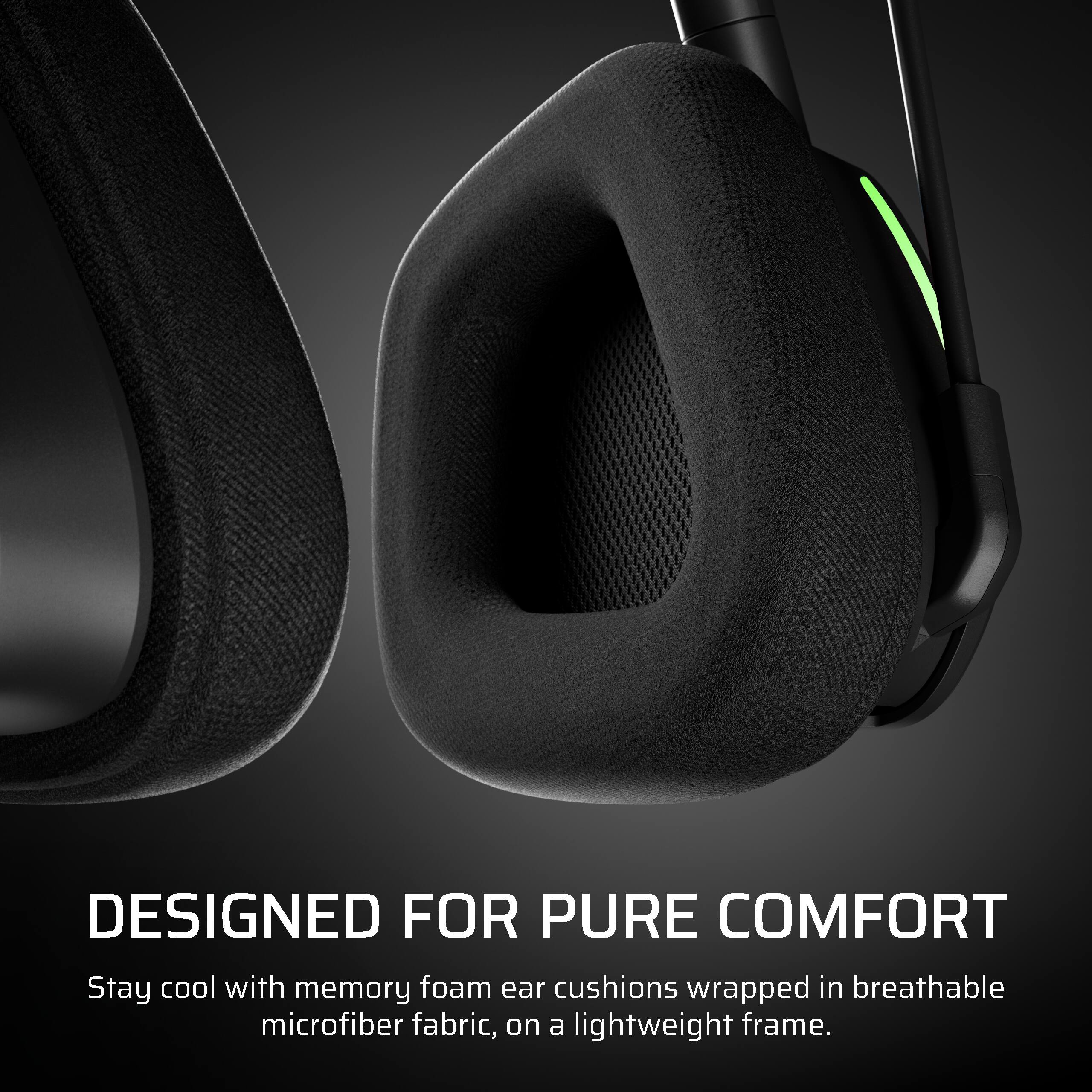 DESIGNED FOR PURE COMFORT

Stay cool with memory foam ear cushions wrapped in breathable microfiber fabric, on a lightweight frame.