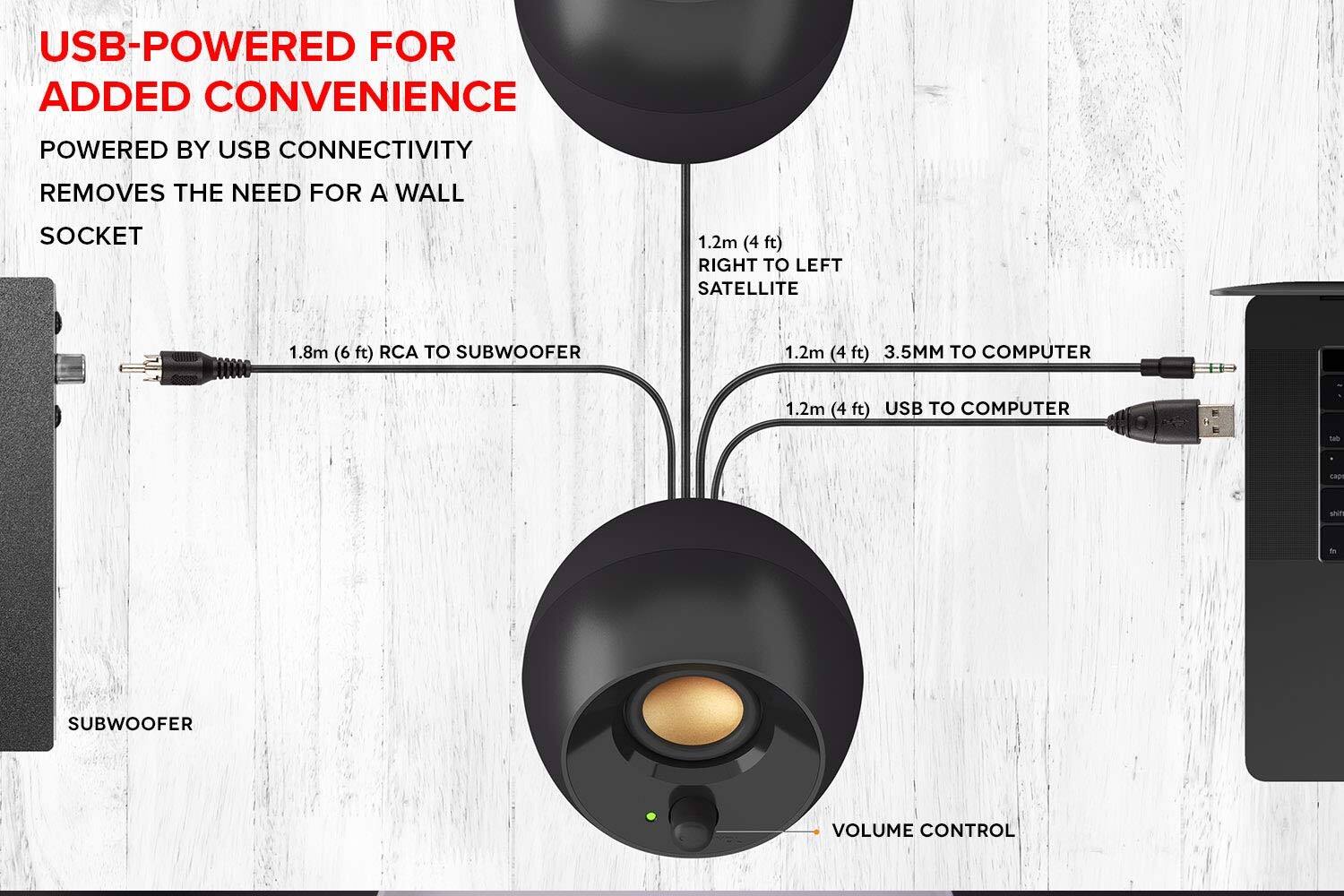 USB-POWERED FOR ADDED CONVENIENCE  
POWERED BY USB CONNECTIVITY  
REMOVES THE NEED FOR A WALL SOCKET  

1.2m (4 ft) RIGHT TO LEFT SATELLITE  
1.8m (6 ft) RCA TO SUBWOOFER  
1.2m (4 ft) 3.5MM TO COMPUTER  
1.2m (4 ft) USB TO COMPUTER  

SUBWOOFER  
VOLUME CONTROL