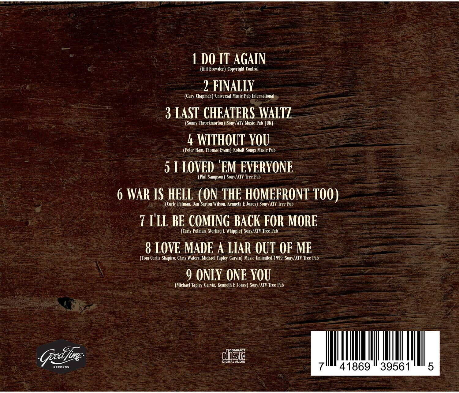 1. DO IT AGAIN  
   (Bill Browder)  
   Copyright Control

2. FINALLY  
   (Gary Chapman)  
   Universal Music Pub International

3. LAST CHEATERS WALTZ  
   (Somy Throckmorten)  
   Somy/ATV Music Pub (UK)

4. WITHOUT YOU  
   (Peler Ham, Thomas Evans)  
   Koball Songs Music Pub

5. I LOVED 'EM EVERYONE  
   (Phil Sampson)  
   Somy/ATV Tree Pub

6. WAR IS HELL (ON THE HOMEFRONT TOO)  
   (Curly Patman, Dan Burton Wilson, Kenneth E Joses)  
   Somy/ATV Tree Pub

7. I'LL BE COMING BACK FOR MORE  
   (Curry Putman, Sterling L. Whipple)  
   Somy/ATV Tree Pub

8. LOVE MADE A LIAR OUT OF ME  
   (Tom Curlis Shapiro, Chris Waters, Michael Tapley Garvin)  
   Mask Unlimited 1999. Somy/ATV Tree Pub

9. ONLY ONE YOU  
   (Michael Tapley Garvin, Kenneth E Joses)  
   S