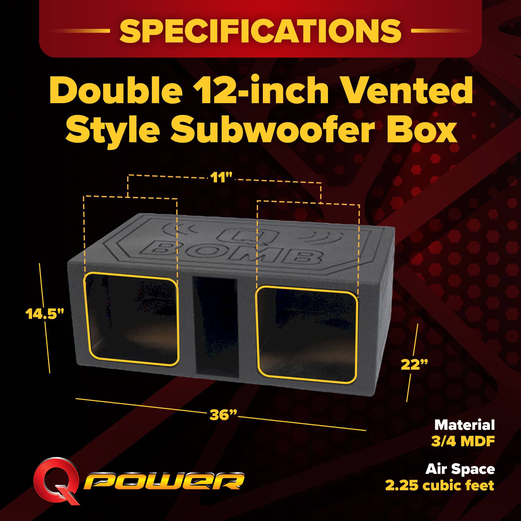 SPECIFICATIONS  
Double 12-inch Vented Style Subwoofer Box  
11" x 14.5" x 22" x 36"  
Material: 3/4 MDF  
Air Space: 2.25 cubic feet
