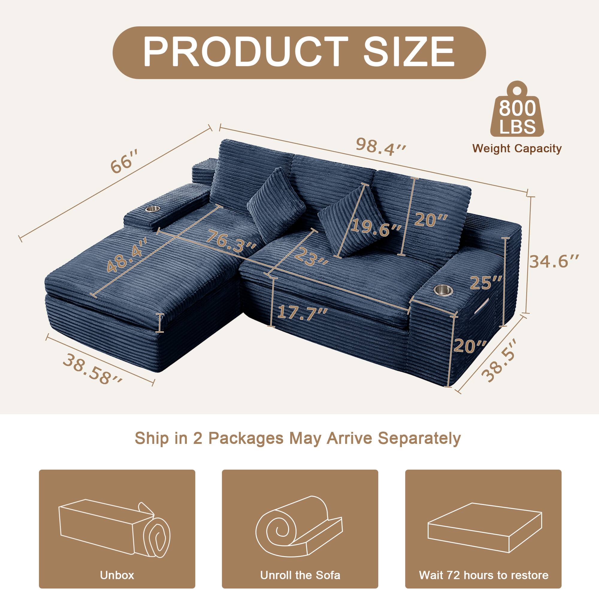 PRODUCT SIZE

- 66"
- 98.4"
- 800 LBS Weight Capacity
- 48.4"
- 38.58"
- 19.6"
- 20"
- 76.3"
- 23"
- 34.6"
- 25"
- 17.7"
- 20"
- 38.5"

Ship in 2 Packages May Arrive Separately

- Unbox
- Unroll the Sofa
- Wait 72 hours to restore