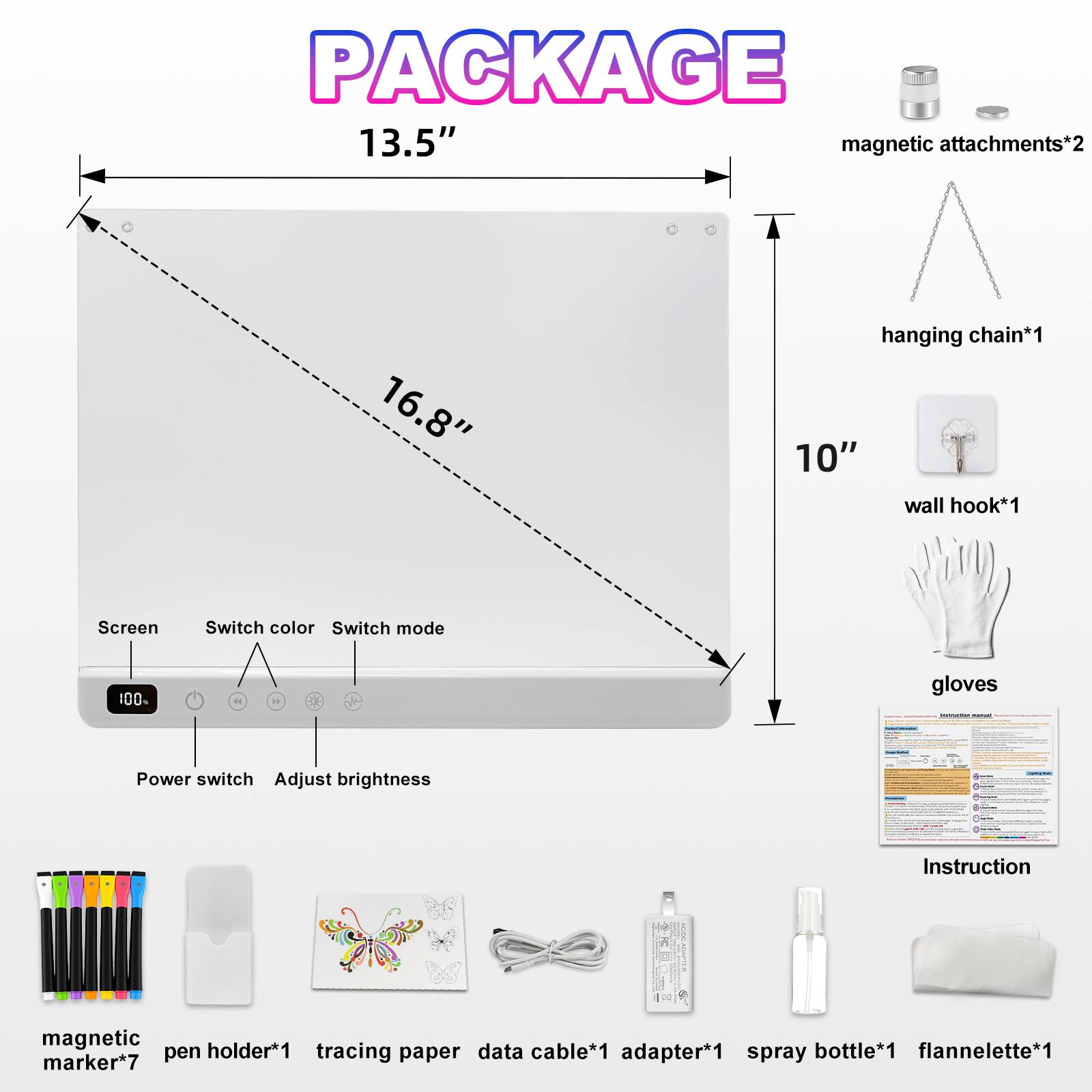PACKAGE  
13.5" magnetic attachments*2  
16.8" hanging chain*1  
10" wall hook*1  

Screen  
Switch color  
Switch mode  
Power switch  
Adjust brightness  

Instruction  
magnetic holder*1  
cable*1  
gloves  
bottle*1  
flannelette*1  
pen tracing paper data adapter*1  
spray marker*7
