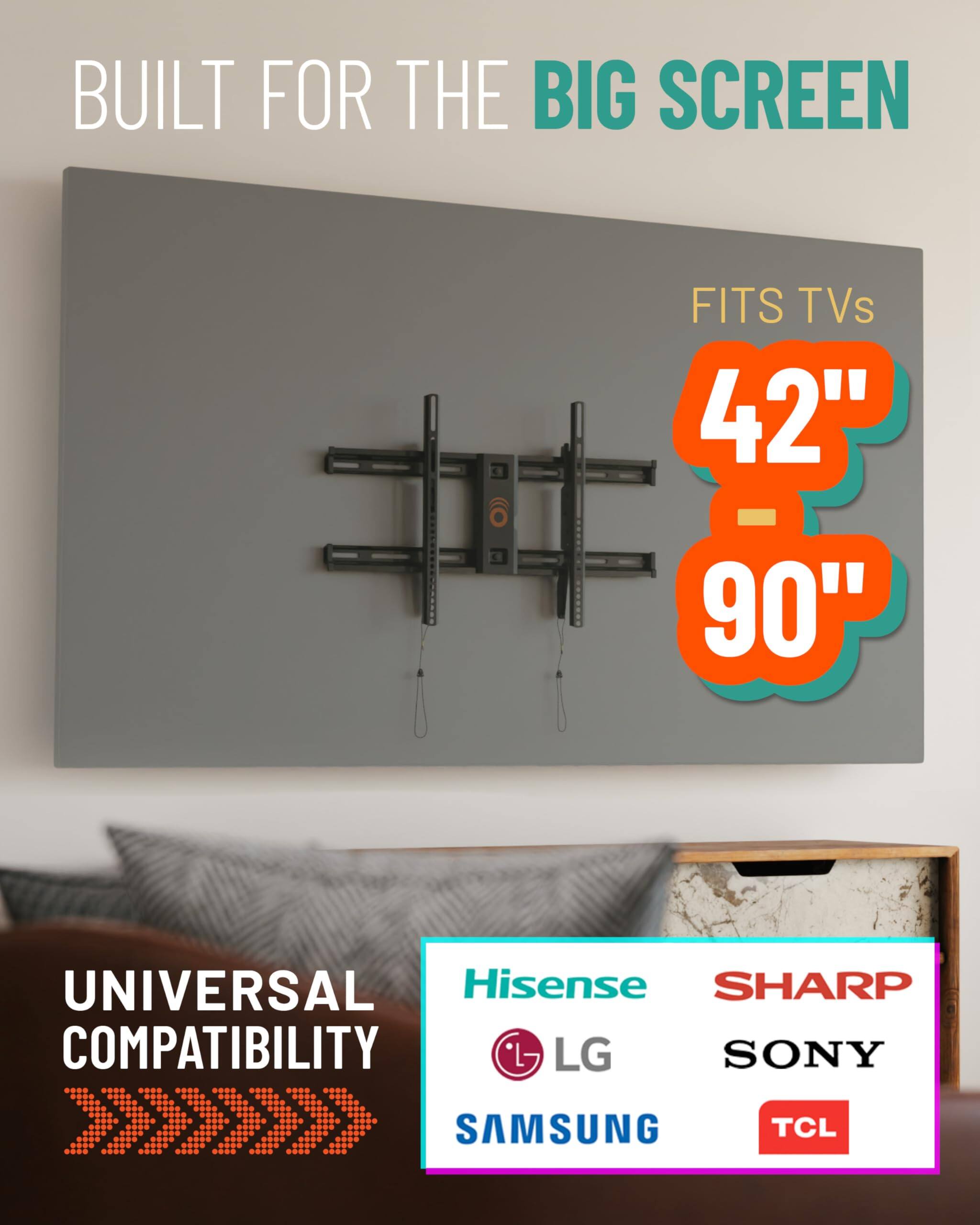 BUILT FOR THE BIG SCREEN
FITS TVs 42" - 90"
UNIVERSAL COMPATIBILITY
Hisense, SHARP, LG, SONY, SAMSUNG, TCL
