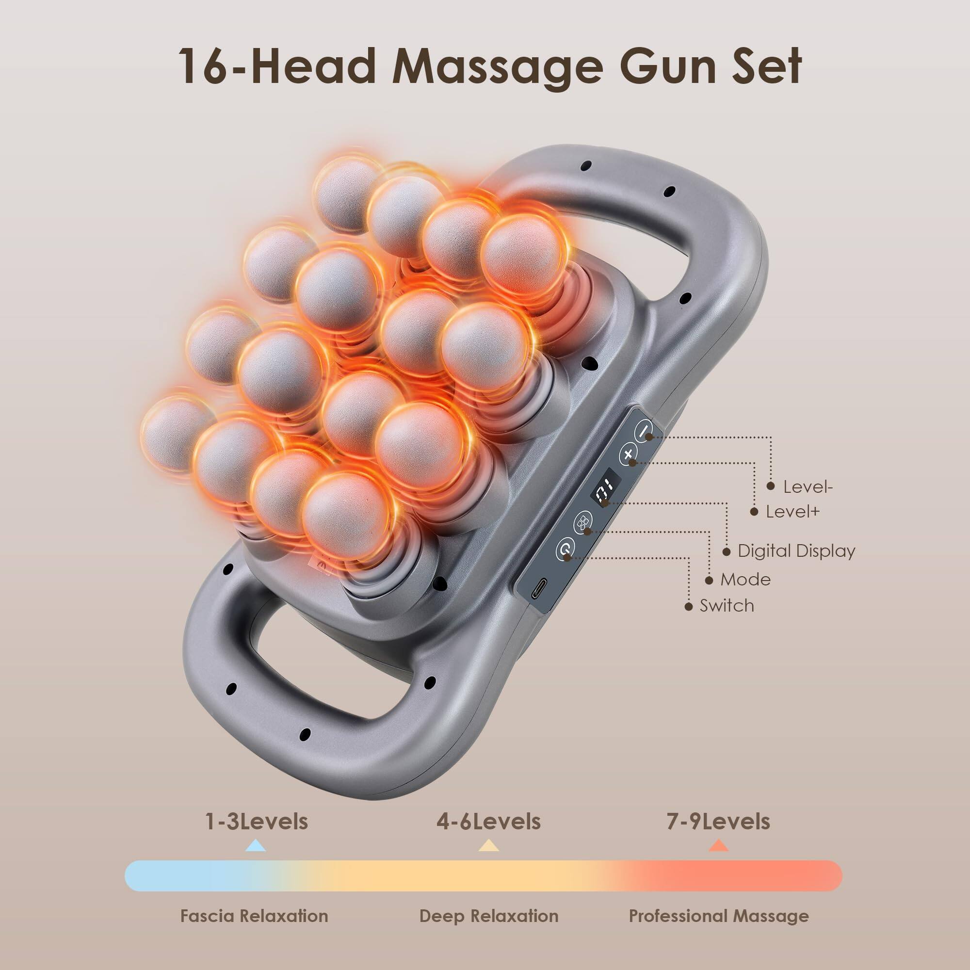 16-Head Massage Gun Set

- Level-
- Level+
- Digital Display
- Mode
- Switch

1-3 Levels: Fascia Relaxation
4-6 Levels: Deep Relaxation
7-9 Levels: Professional Massage