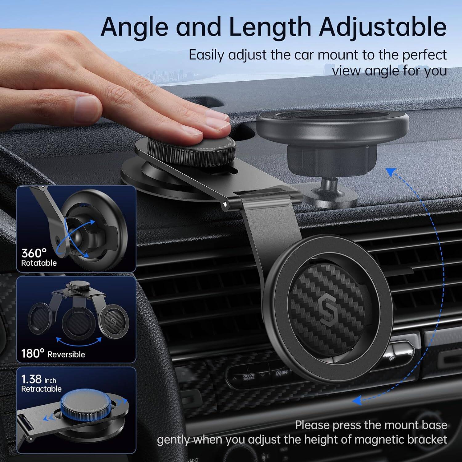 Angle and Length Adjustable  
Easily adjust the car mount to the perfect view angle for you

360° Rotatable  
180° Reversible  
1.38 Inch Retractable

Please press the mount base gently when you adjust the height of magnetic bracket