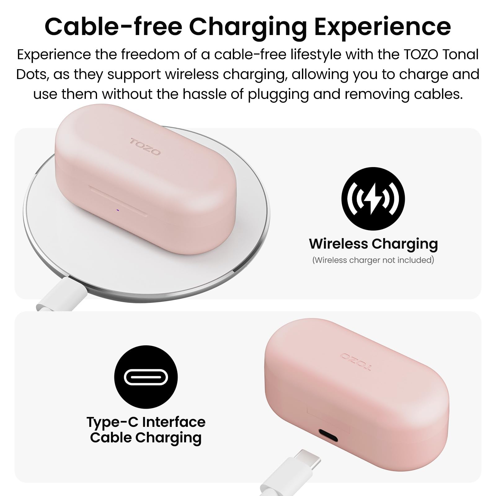 Cable-free Charging Experience

Experience the freedom of a cable-free lifestyle with the TOZO Tonal Dots, as they support wireless charging, allowing you to charge and use them without the hassle of plugging and removing cables.

TOZO Wireless Charging (Wireless charger not included)

OZOLL Type-C Interface Cable Charging