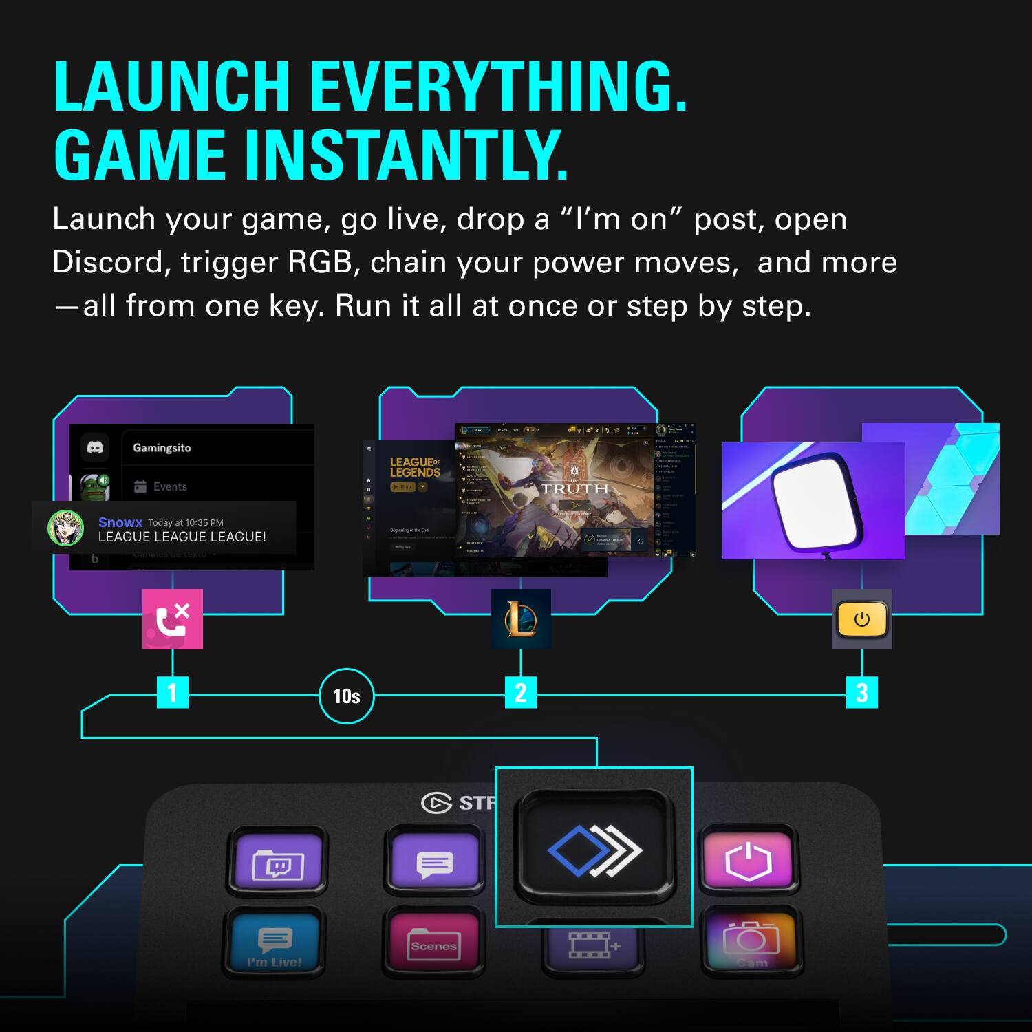 LAUNCH EVERYTHING. GAME INSTANTLY.

Launch your game, go live, drop a "I'm on" post, open Discord, trigger RGB, chain your power moves, and more — all from one key. Run it all at once or step by step.

GamingSito Events
LEAGUE OF LEGENDS
TRUTH
Snowx - Today at 10:35 PM
LEAGUE LEAGUE LEAGUE!
I'm Live!
Scenes + cam