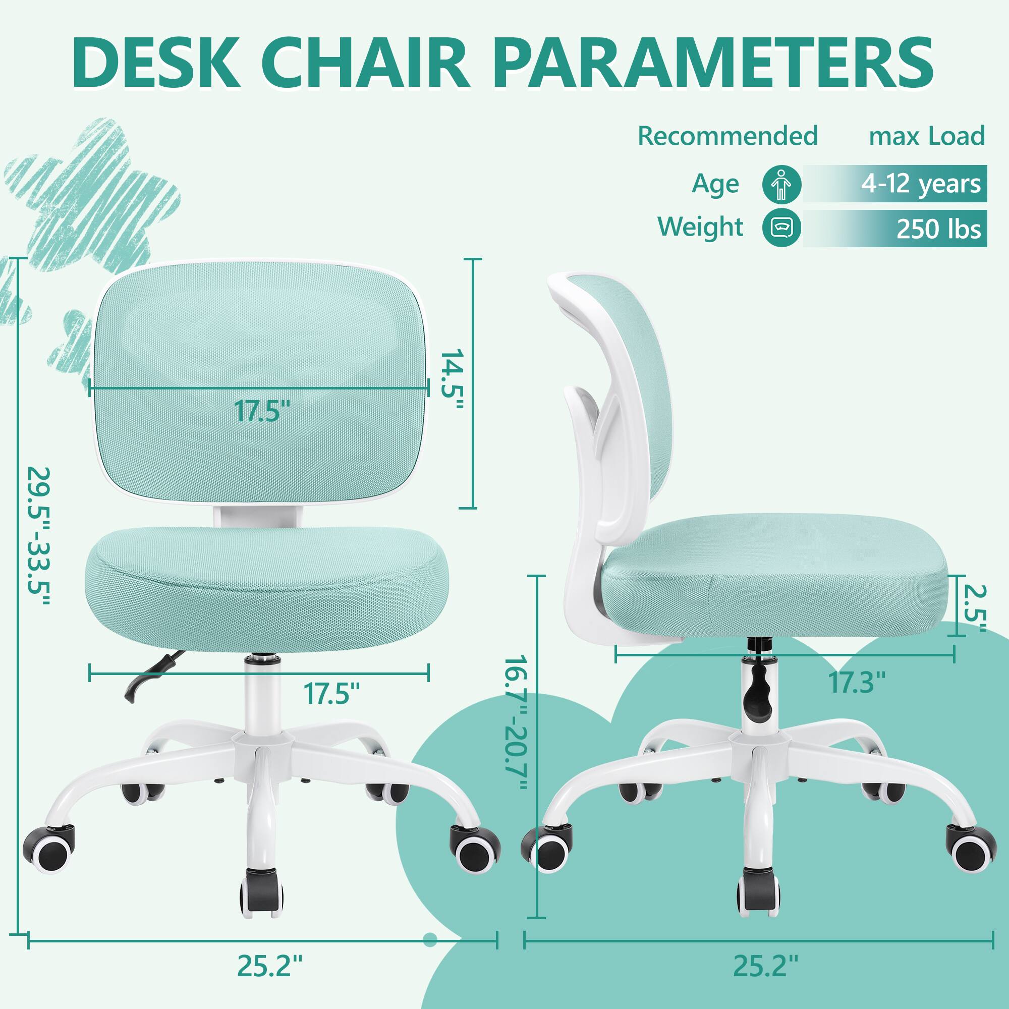 DESK CHAIR PARAMETERS

Recommended max Load
Age 4-12 years
Weight 250 lbs

- Seat Height: 16.7"-20.7"
- Seat Width: 17.5"
- Seat Depth: 17.5"
- Back Height: 29.5"-33.5"
- Back Width: 17.5"
- Back Depth: 14.5"
- Armrest Height: 2.5"
- Overall Height: 25.2"
- Overall Width: 25.2"