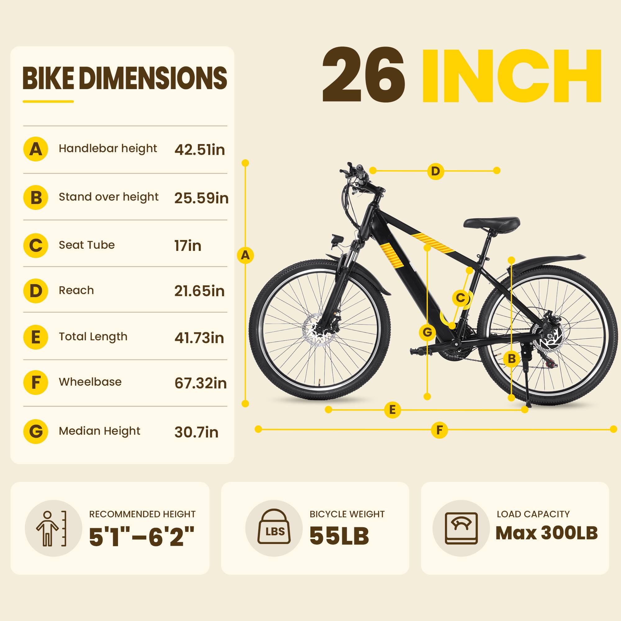 BIKE DIMENSIONS  
26 INCH

- Handlebar height: 42.51in
- Stand over height: 25.59in
- Seat Tube: 17in
- Reach: 21.65in
- Total Length: 41.73in
- Wheelbase: 67.32in
- Median Height: 30.7in

RECOMMENDED HEIGHT: 5'1"–6'2"

BICYCLE WEIGHT: 55LB

LOAD CAPACITY: Max 300LB