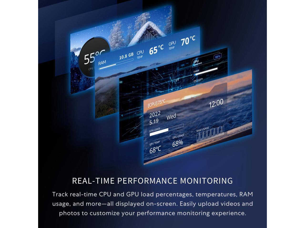 GPU 70C  
CPU 65C TEMP  
RAM 10.8 GB  
CPU USAGE 98%  
CPU CLOCK 75C  
GPU USAGE 68%  
GPU TEMP 68C  
CPU LOAD 68%  
REAL-TIME PERFORMANCE MONITORING  
Track real-time CPU and GPU load percentages, temperatures, RAM usage, and more—all displayed on-screen. Easily upload videos and photos to customize your performance monitoring experience.