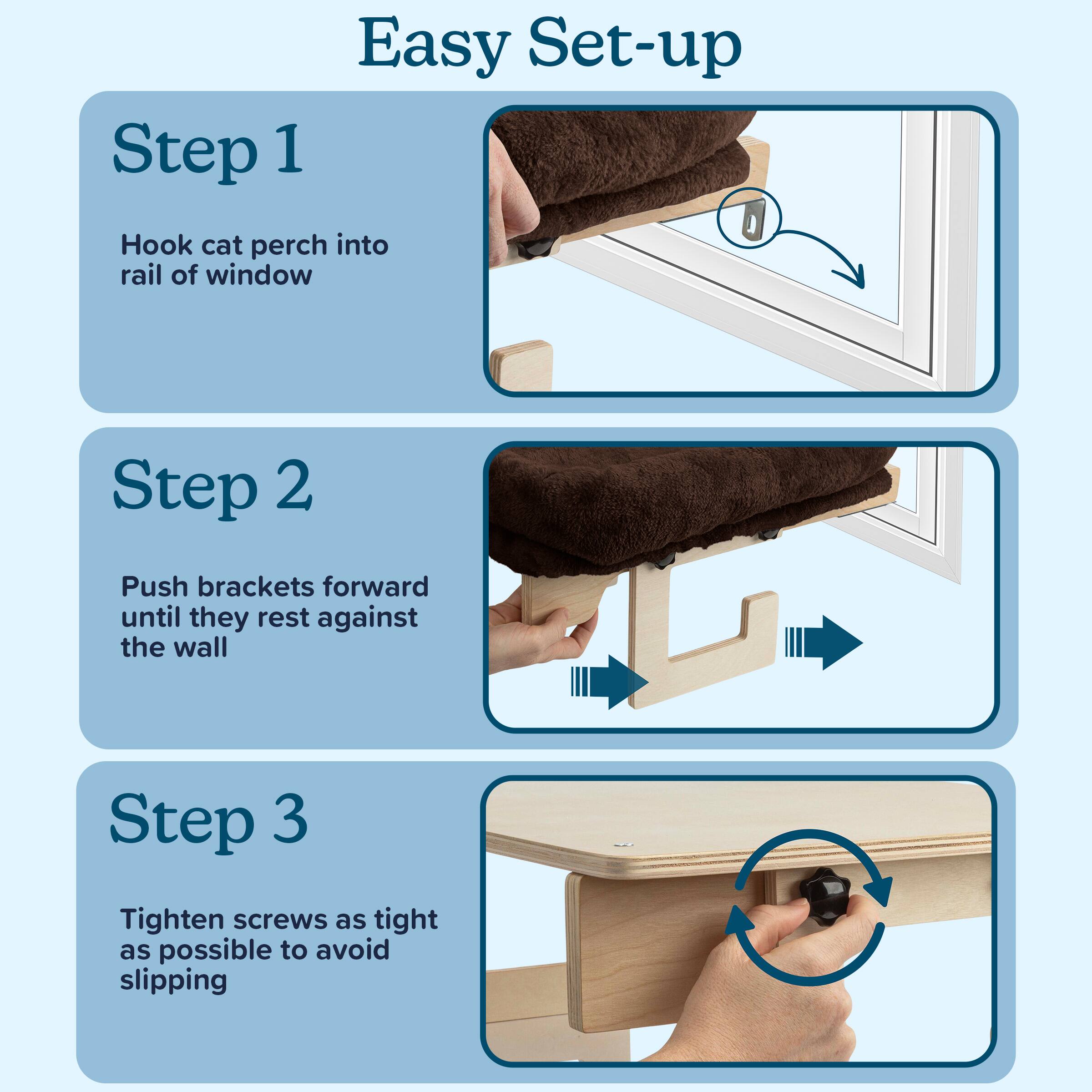 Easy Set-up

Step 1  
Hook cat perch into rail of window

Step 2  
Push brackets forward until they rest against the wall

Step 3  
Tighten screws as tight as possible to avoid slipping