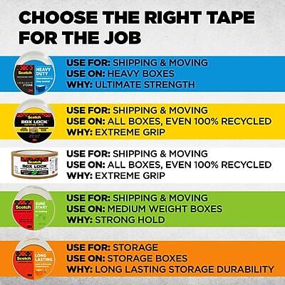 **CHOOSE THE RIGHT TAPE FOR THE JOB**

- **HEAVY DUTY TAPE**
  - **USE FOR:** SHIPPING & MOVING
  - **USE ON:** HEAVY BOXES
  - **WHY:** ULTIMATE STRENGTH

- **SCOTCH BOX LOCK**
  - **USE FOR:** SHIPPING & MOVING
  - **USE ON:** ALL BOXES, EVEN 100% RECYCLED
  - **WHY:** EXTREME GRIP

- **EPOROOR BOX LOCK**
  - **USE FOR:** SHIPPING & MOVING
  - **USE ON:** ALL BOXES, EVEN 100% RECYCLED
  - **WHY:** EXTREME GRIP

- **SURE START TAPE**
  - **USE FOR:** SHIPPING & MOVING
  - **USE ON:** MEDIUM WEIGHT BOXES
  - **WHY:** STRONG HOLD

- **LONG LASTING TAPE**
  - **USE FOR:** STORAGE
  - **USE ON:** STORAGE BOXES
  - **WHY:** LONG LASTING STORAGE DURABILITY