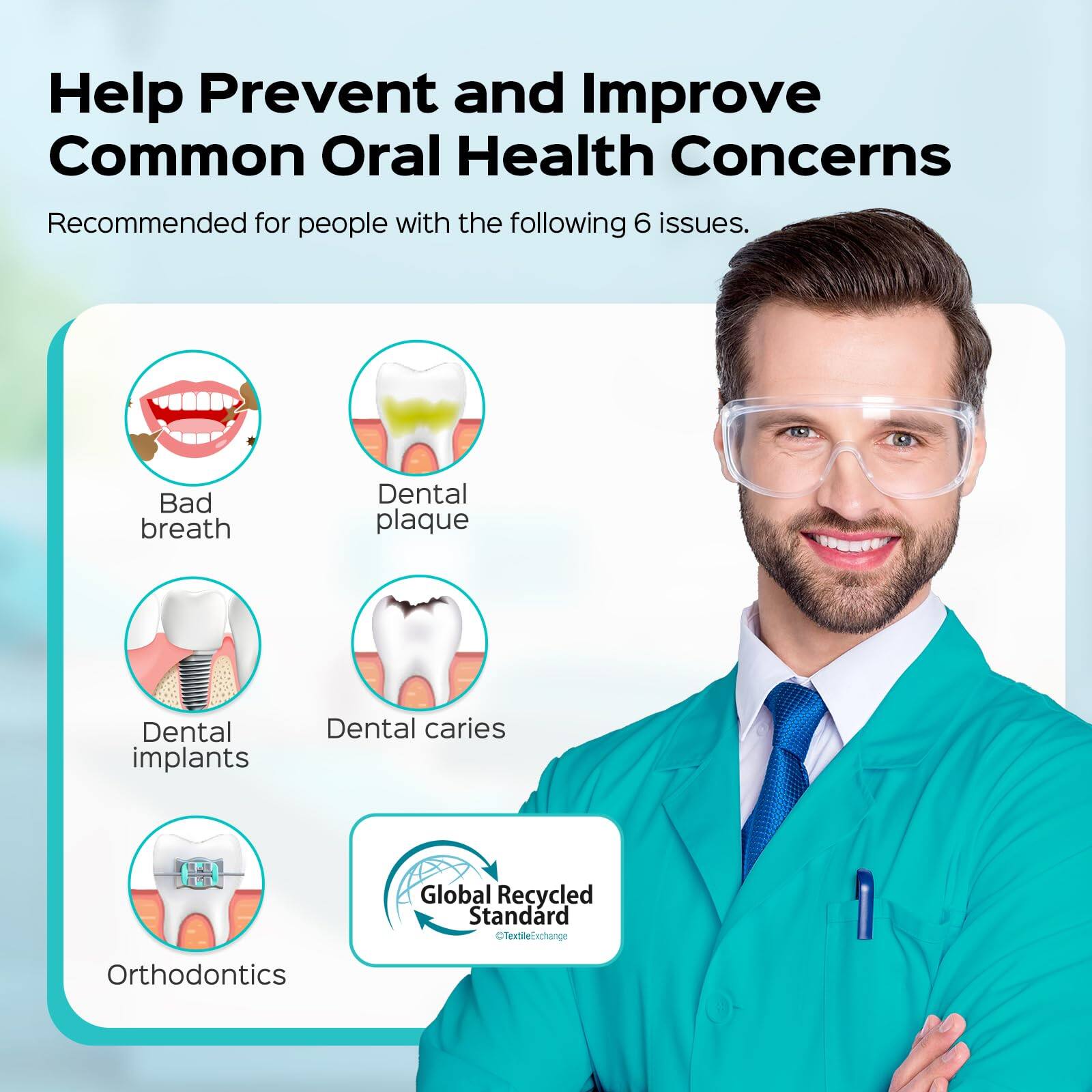 Help Prevent and Improve Common Oral Health Concerns

Recommended for people with the following 6 issues:
- Bad breath
- Dental plaque
- Dental implants
- Dental caries
- Orthodontics

Global Recycled Standard
Textile Exchange
