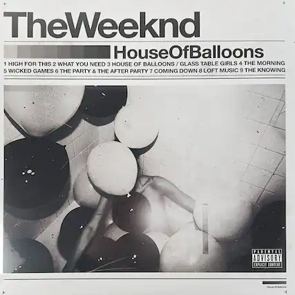 TheWeeknd
HouseOfBalloons
1 HIGH FOR THIS
2 WHAT YOU NEED
3 HOUSE OF BALLOONS / GLASS TABLE GIRLS
4 THE MORNING
5 WICKED GAMES
6 THE PARTY & THE AFTER PARTY
7 COMING DOWN
8 LOFT MUSIC
9 THE KNOWING
PARENTAL ADVISORY
EXPLICIT CONTENT
House Of Balloons