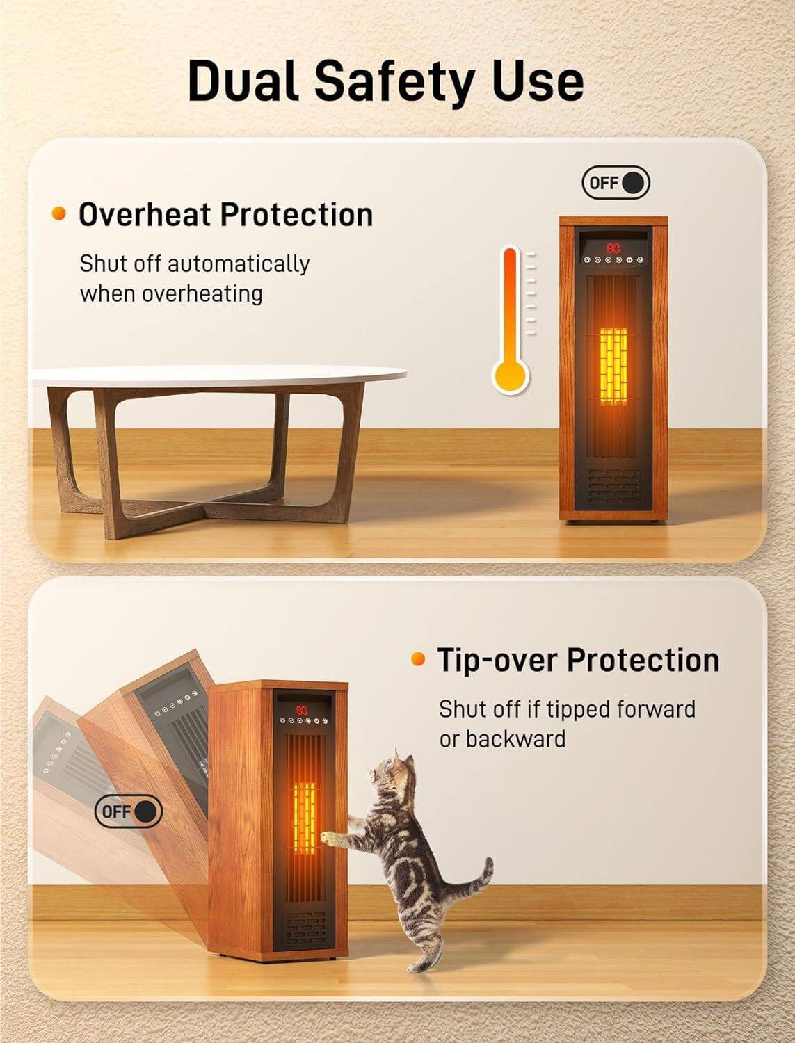 Dual Safety Use

- Overheat Protection
  - Shut off automatically when overheating

- Tip-over Protection
  - Shut off if tipped forward or backward
