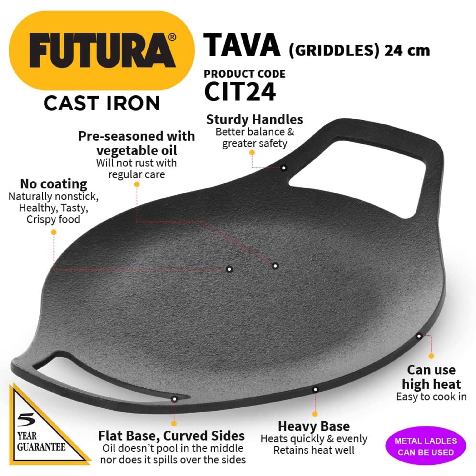 FUTURA TAVA (GRIDDLES) 24 cm  
PRODUCT CODE CIT24  
CAST IRON  

- Sturdy Handles with Better balance & greater safety  
- Pre-seasoned with vegetable oil  
- Will not rust with regular care  
- No coating  
- Naturally nonstick, Healthy, Tasty, Crispy food  

5 YEAR GUARANTEE  

- Heavy Base  
- Flat Base, Curved Sides  
- Heats quickly & evenly  
- Oil doesn't pool in the middle nor does it spill over the sides  
- Can use high heat  
- Easy to cook in  

METAL LADLES CAN BE USED