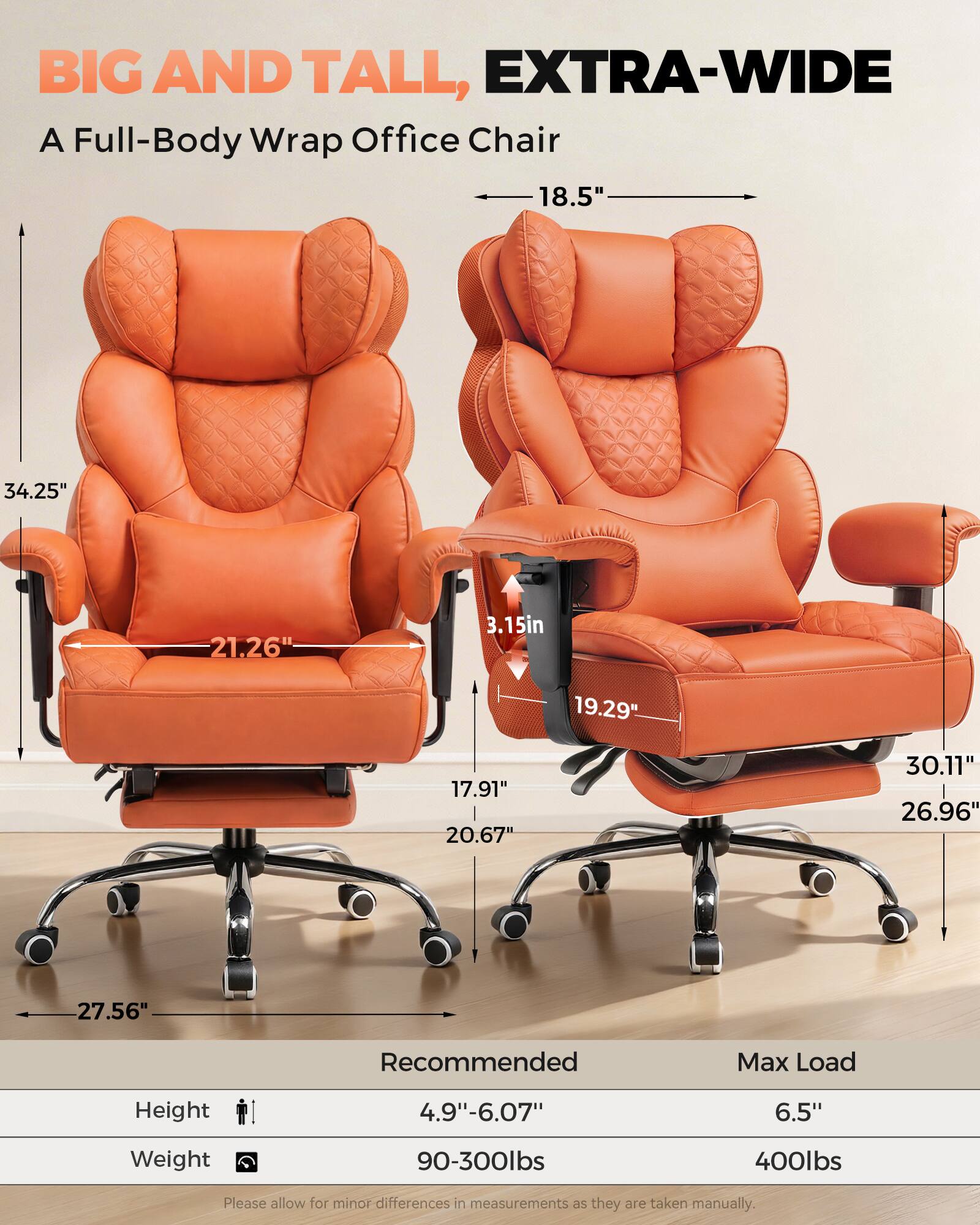BIG AND TALL, EXTRA-WIDE  
A Full-Body Wrap Office Chair  

18.5"  
34.25"  
21.26"  
3.15"  
19.29"  
17.91"  
20.67"  
30.11"  
26.96"  
27.56"  

Recommended Max Load  
Height: 4.9"-6.07"  
Weight: 90-300lbs  

Max Load  
Height: 6.5"  
Weight: 400lbs  

Please allow for minor differences in measurements as they are taken manually.