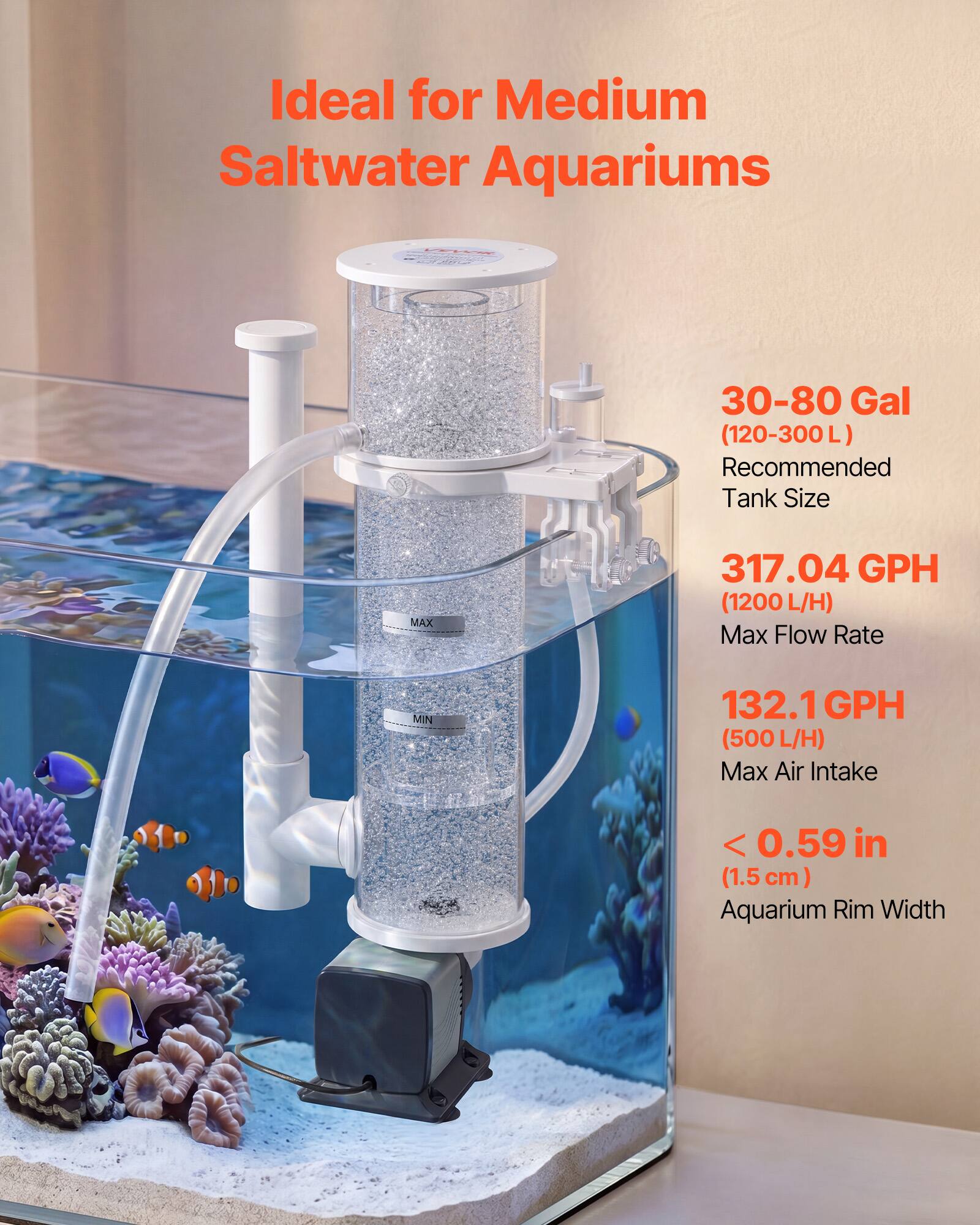 Ideal for Medium Saltwater Aquariums 30-80 Gal (120-300 L)  
Recommended Tank Size  
MAX 317.04 GPH (1200 L/H)  
Max Flow Rate  
MIN 132.1 GPH (500 L/H)  
Max Air Intake  
< 0.59 in (1.5 cm)  
Aquarium Rim Width