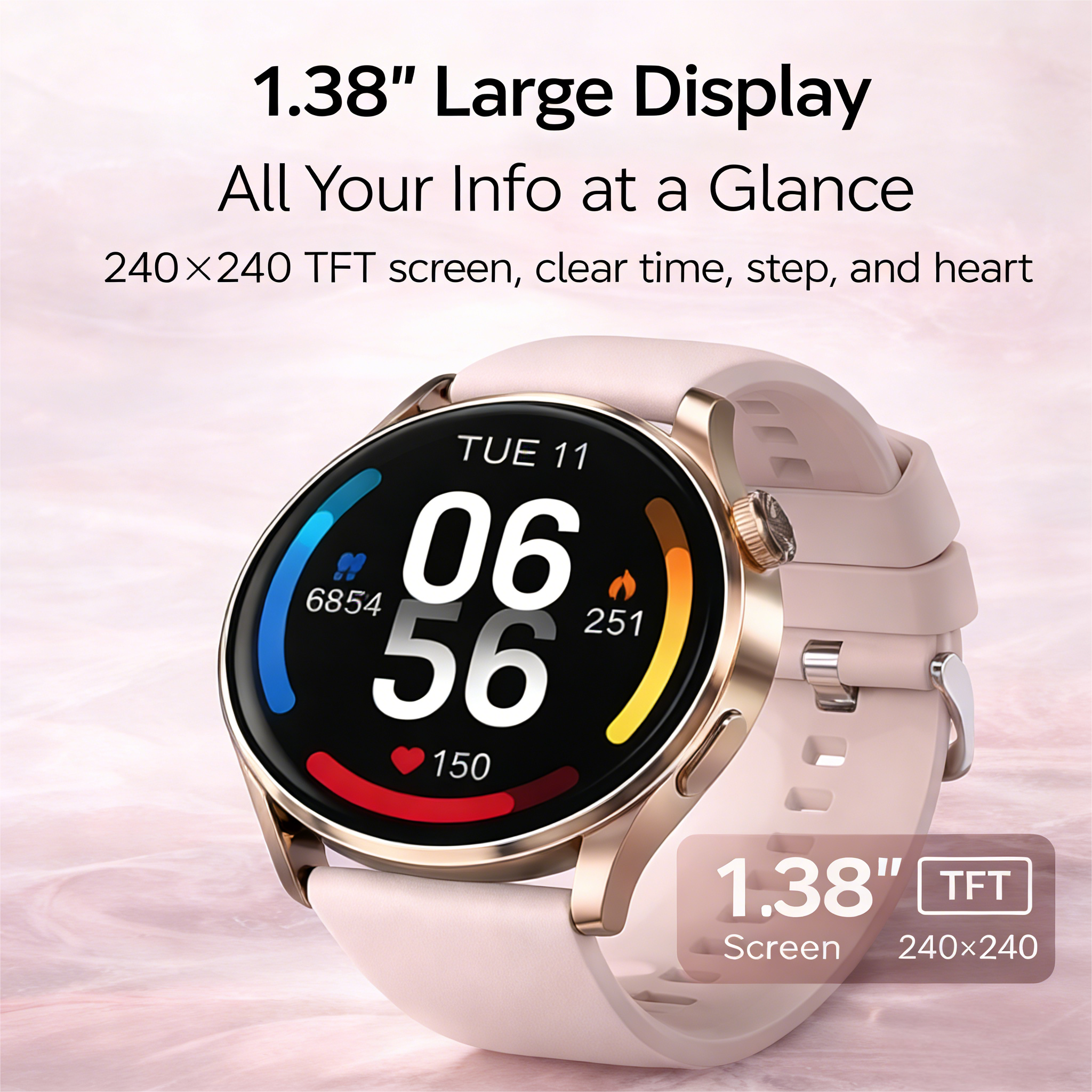 1.38" Large Display  
All Your Info at a Glance  
240x240 TFT screen, clear time, step, and heart  

1.38" TFT Screen  
240x240