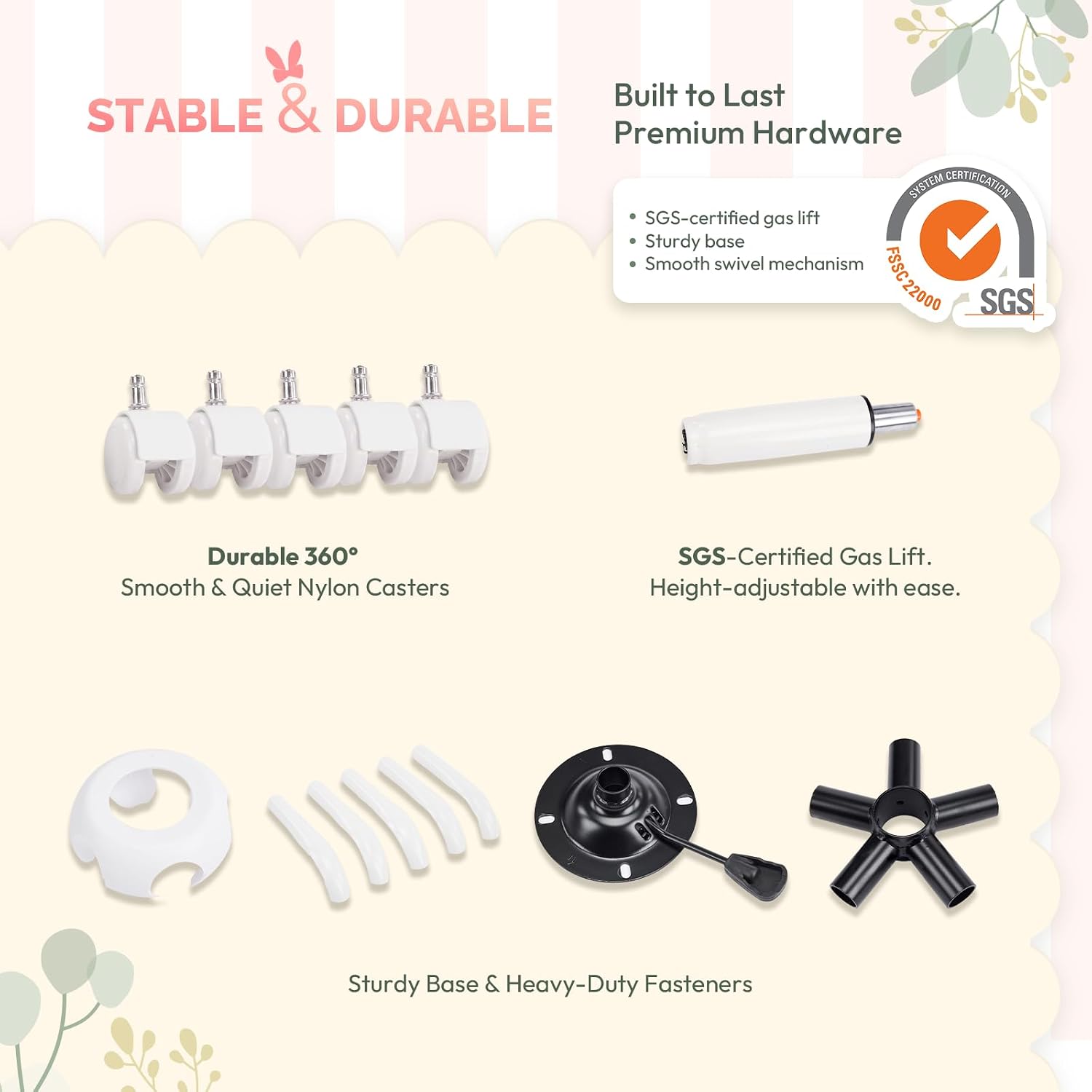 Built to Last  
STABLE & DURABLE  
Premium Hardware  

SYSTEM CERTIFICATION  
SGS-certified gas lift  
Sturdy base  
Smooth swivel mechanism  
FSSC 22000  

SGS  

Durable 360°  
Smooth & Quiet Nylon Casters  

SGS-Certified Gas Lift.  
Height-adjustable with ease.  

Sturdy Base & Heavy-Duty Fasteners