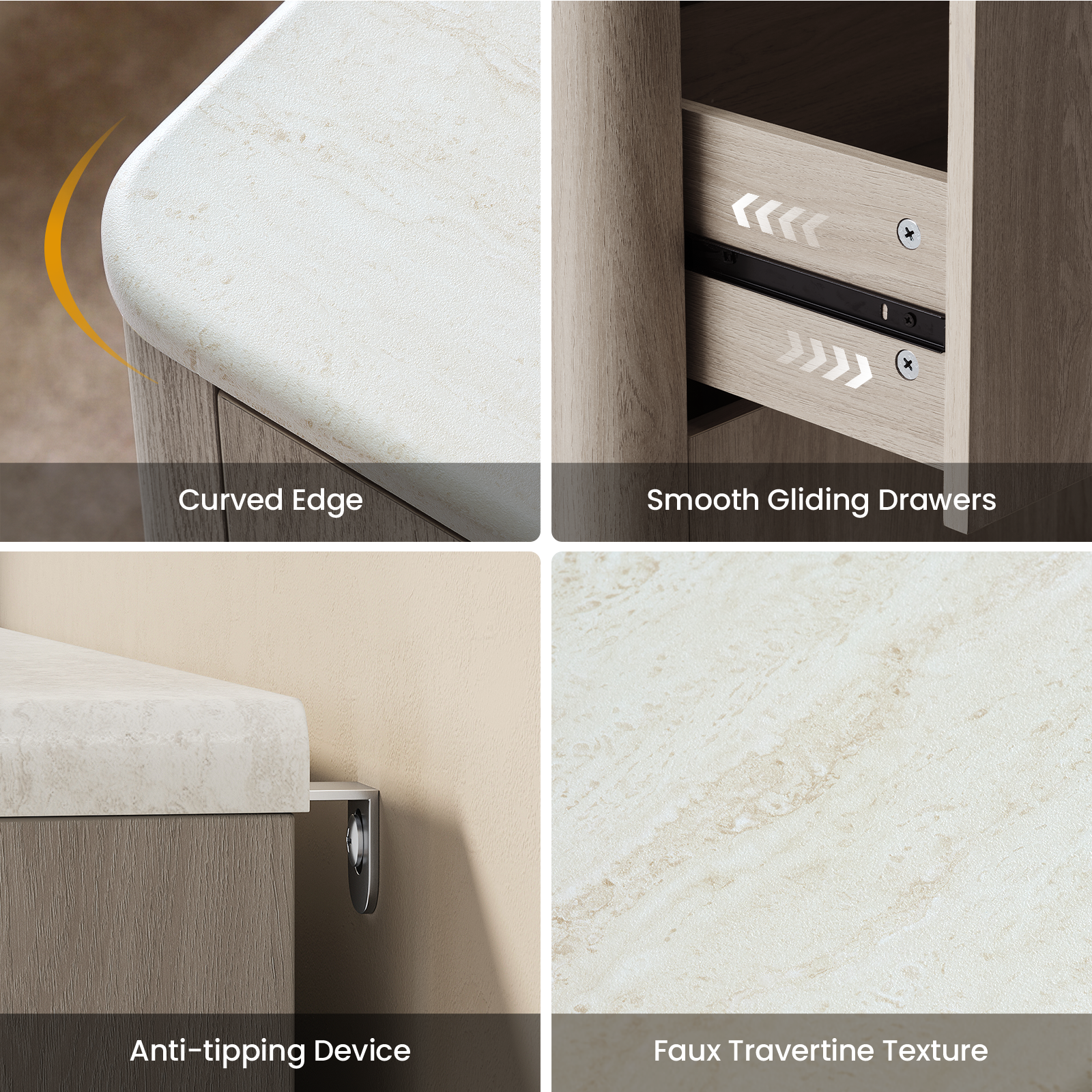 - Curved Edge
- Smooth Gliding Drawers
- Anti-tipping Device
- Faux Travertine Texture