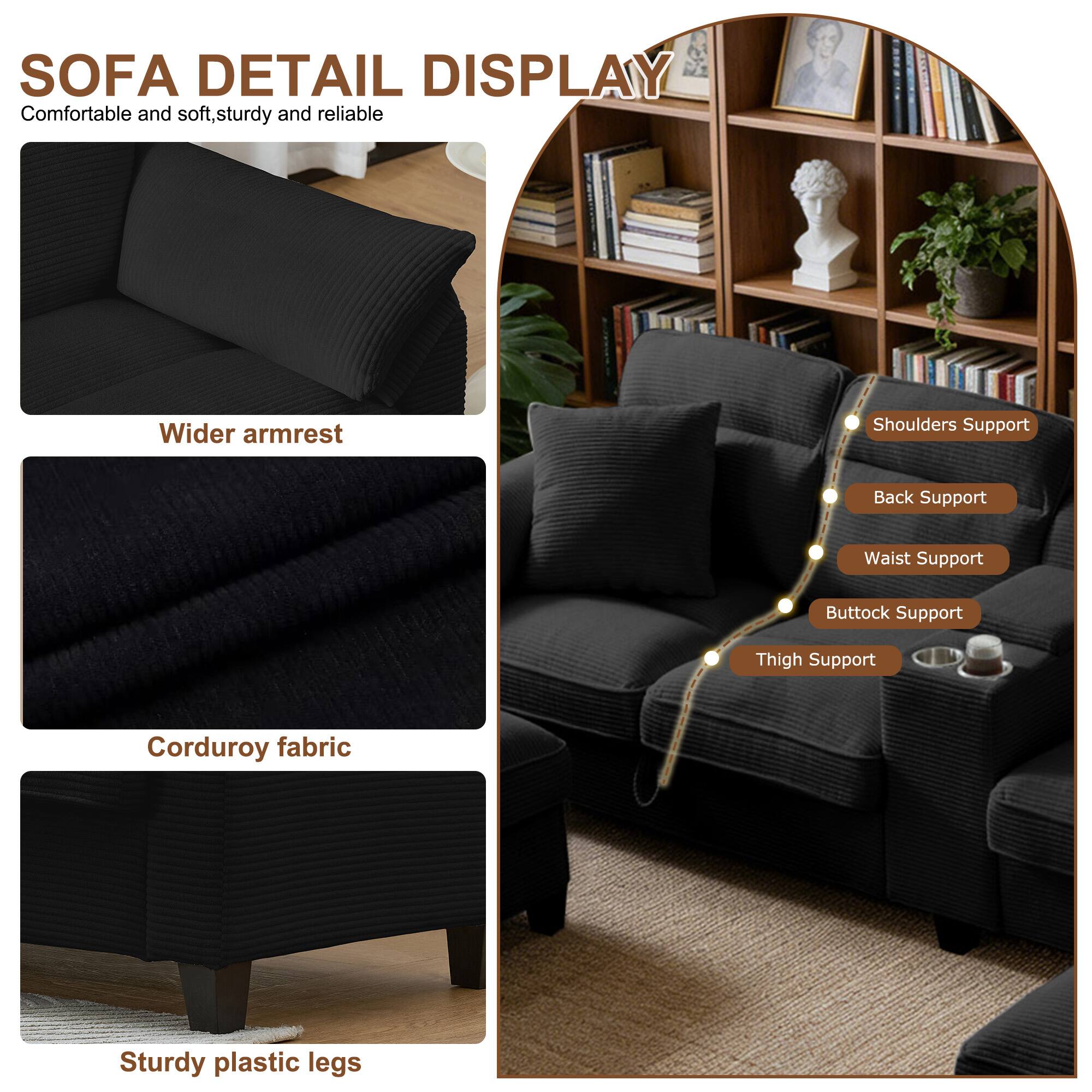 SOFA DETAIL DISPLAY  
Comfortable and soft, sturdy and reliable  
Wider armrest  
Shoulders Support  
Back Support  
Waist Support  
Buttock Support  
Thigh Support  
Corduroy fabric  
Sturdy plastic legs