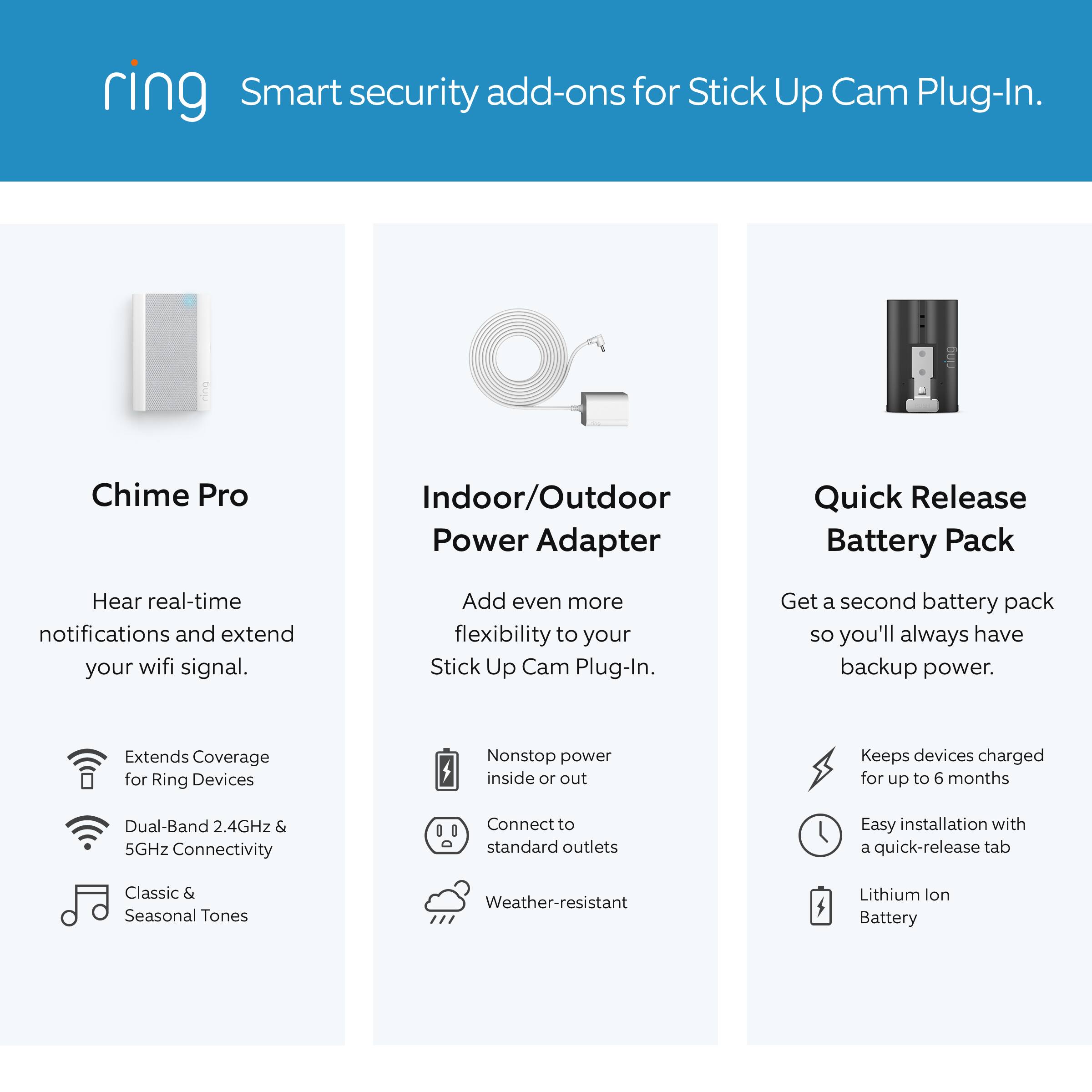 Ring Smart Security Add-Ons for Stick Up Cam Plug-In:

1. Chime Pro Indoor/Outdoor Power Adapter:
- Quick Release Battery Pack:
- Hear real-time notifications and extend your wifi signal.
- Add even more flexibility to your Stick Up Cam Plug-In.
- Get a second battery pack so you'll always have backup power.
- Extends Coverage for Ring Devices:
- Nonstop power inside or out:
- Keeps devices charged for up to 6 months:
- Dual-Band 2.4GHz & 5GHz Connectivity:
- 1 Connect to standard outlets:
- Easy installation with a quick-release tab:
- Classic & Seasonal Tones:
- Weather-resistant Lithium Ion Battery: