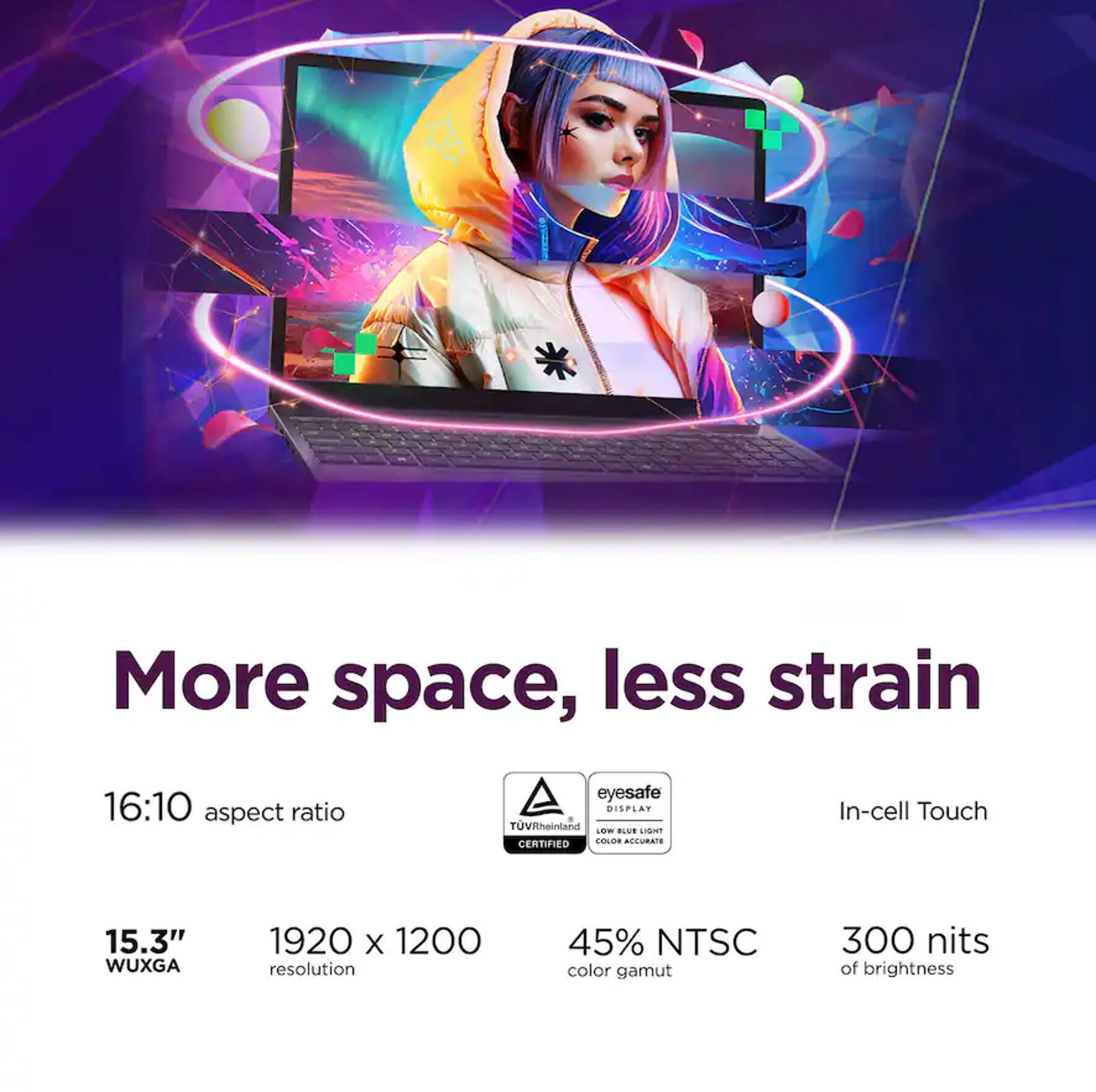 More space, less strain

16:10 aspect ratio

15.3" WUXGA

1920 x 1200 resolution

45% NTSC color gamut

300 nits of brightness

Eyesafe DISPLAY TÜV Rheinland Low Blue Light Certified

In-cell Touch