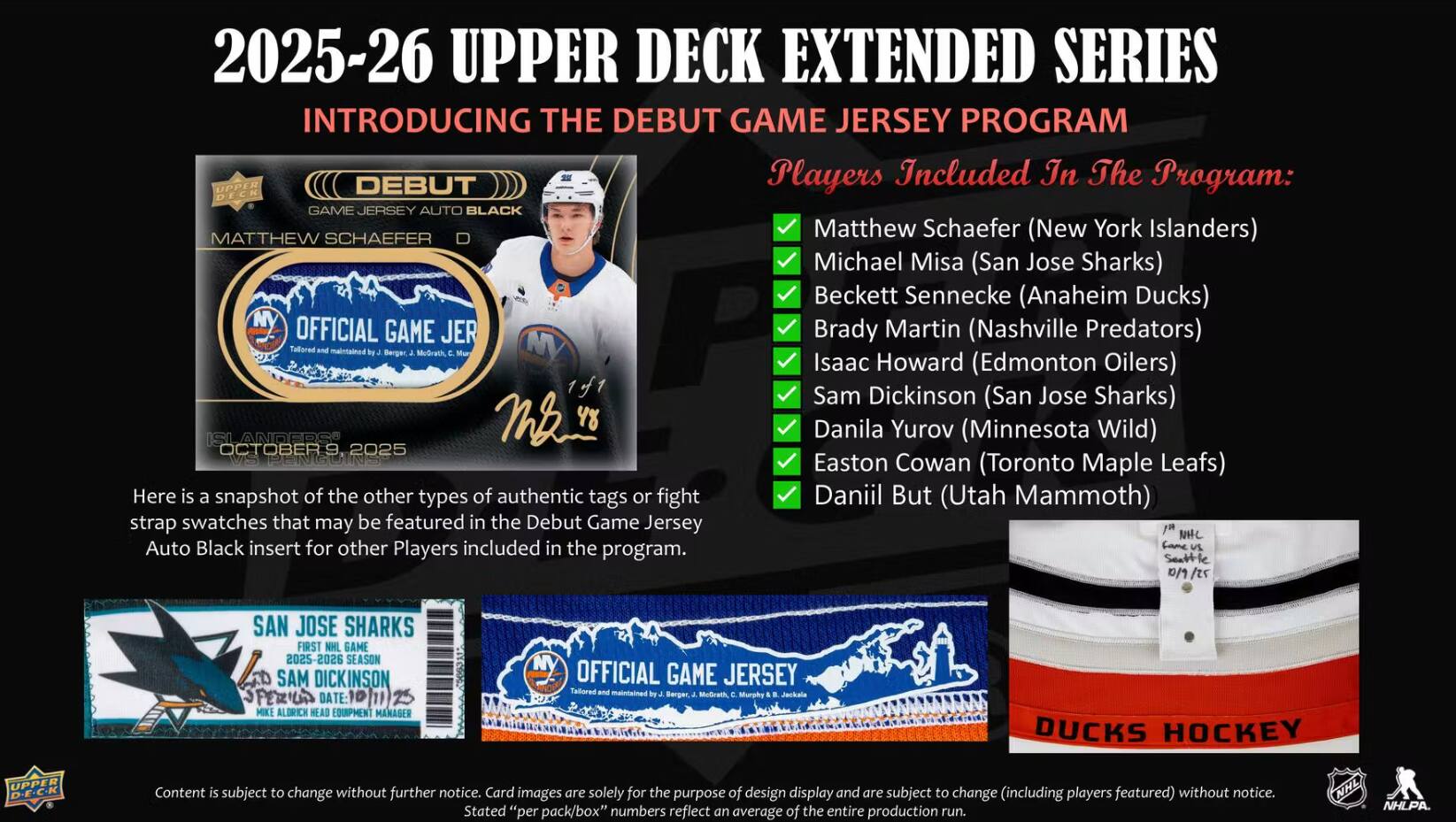 2025-26 UPPER DECK EXTENDED SERIES  
INTRODUCING THE DEBUT GAME JERSEY PROGRAM  

Players Included In The Program:  
- Matthew Schaefer (New York Islanders)  
- Michael Misa (San Jose Sharks)  
- Beckett Sennecke (Anaheim Ducks)  
- Brady Martin (Nashville Predators)  
- Isaac Howard (Edmonton Oilers)  
- Sam Dickinson (San Jose Sharks)  
- Danila Yurov (Minnesota Wild)  
- Easton Cowan (Toronto Maple Leafs)  
- Daniil But (Utah Mammoth)  

Here is a snapshot of the other types of authentic tags or fight strap swatches that may be featured in the Debut Game Jersey Auto Black insert for other Players included in the program.  

SAN JOSE SHARKS  
FIRST NHL GAME  
2025-2026 SEASON  
SAM DICKINSON  
DATE: MIKE ALDRICH  
HEAD EQUIPMENT MANAGER  

OFFICIAL GAME JERSEY  
Tailored and maintained by J. Berger, McGrath, Murphy a Jackala  

DUCKS HOCKEY