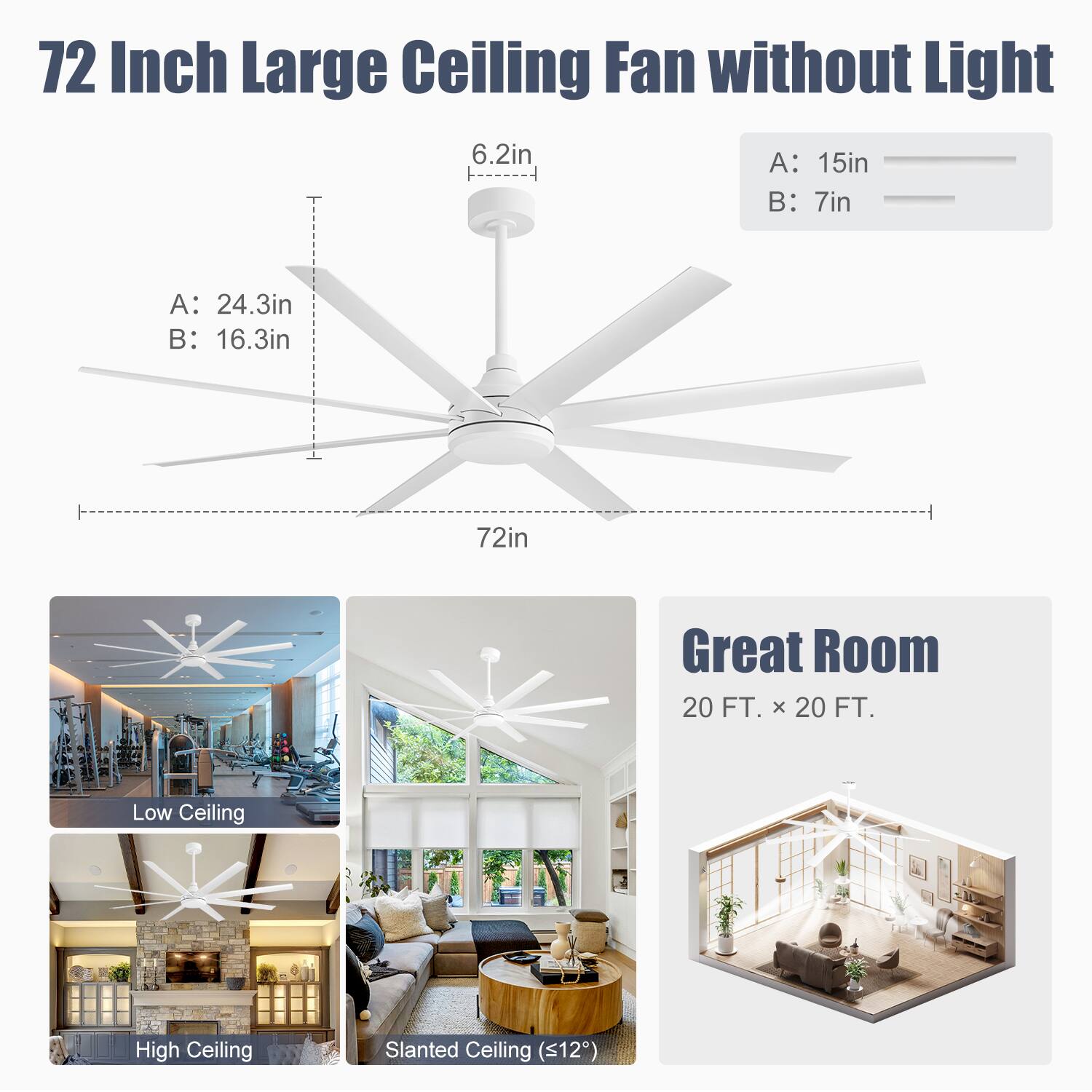 72 Inch Large Ceiling Fan without Light

A: 24.3in  
B: 16.3in  
6.2in  
A: 15in  
B: 7in  

Great Room  
20 FT. x 20 FT.  

Low Ceiling  
High Ceiling  
Slanted Ceiling (<12°)