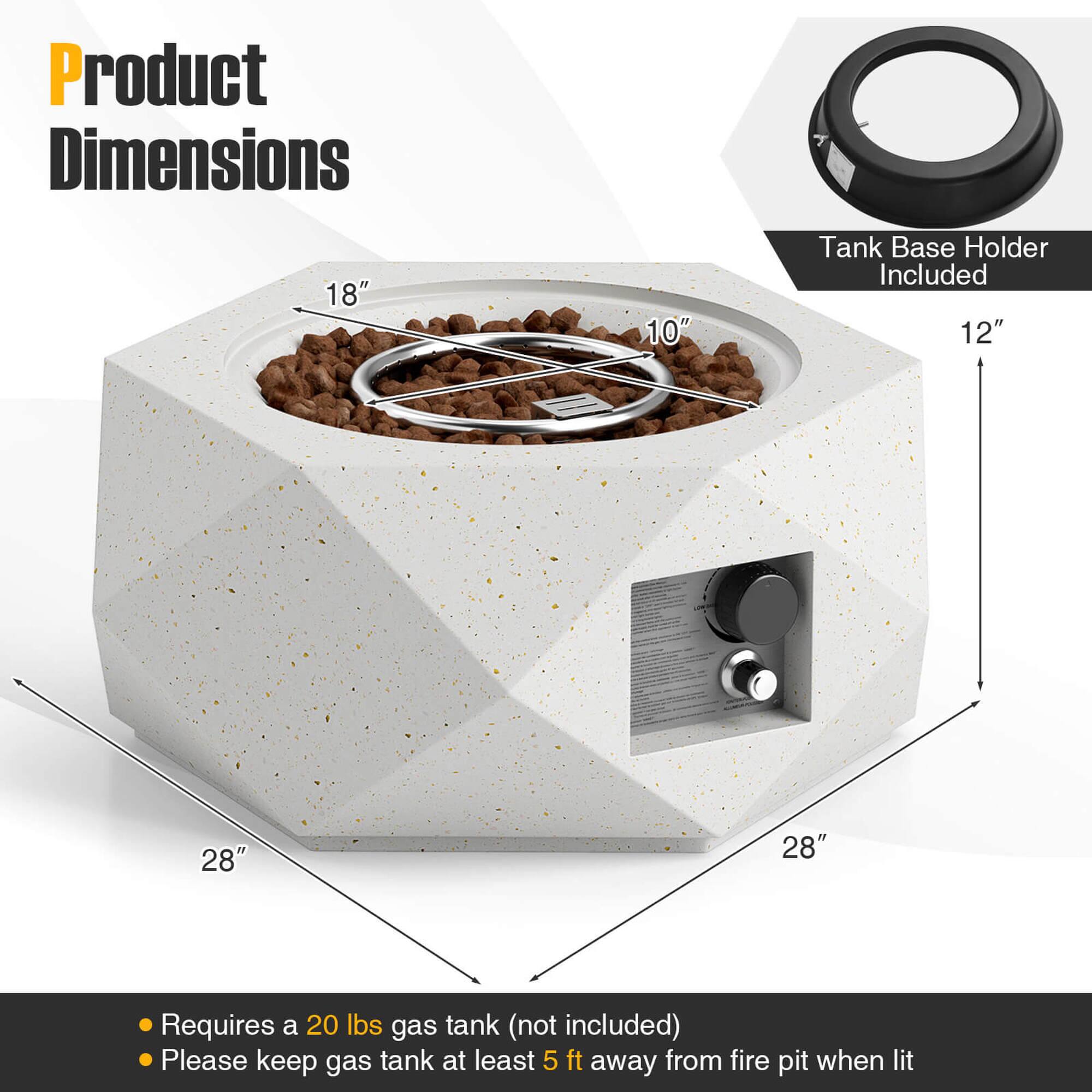 Product Dimensions

- 18" (width)
- 10" (depth)
- 28" (height)
- 28" (height)

Tank Base Holder Included

- 12" (height)

Requires a 20 lbs gas tank (not included)

Please keep gas tank at least 5 ft away from fire pit when lit