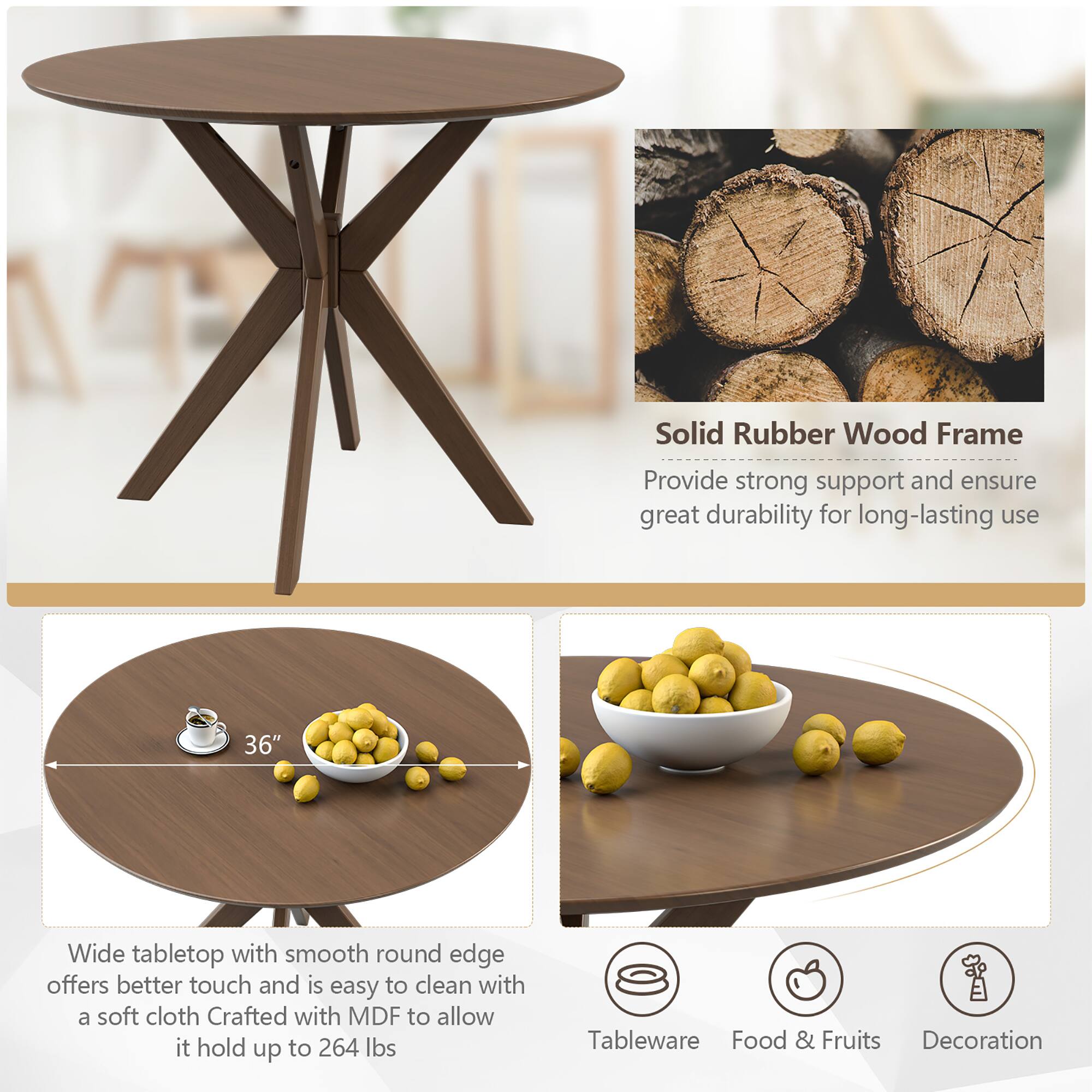 - Solid Rubber Wood Frame: Provide strong support and ensure great durability for long-lasting use
- 36" Wide tabletop with smooth round edge offers better touch and is easy to clean with a soft cloth
- Crafted with MDF to allow it hold up to 264 lbs
- Tableware, Food & Fruits, Decoration