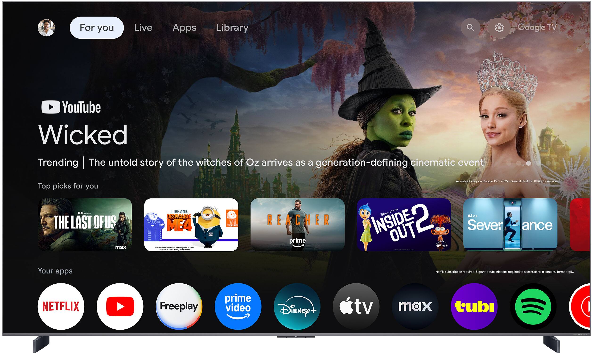 For you  
Live  
Apps  
Library  

YouTube  
Wicked  
Trending | The untold story of the witches of Oz arrives as a generation-defining cinematic event  

Top picks for you  
- THE LAST OF US  
- ILLUMINATION'S DESPICABLE ME 4  
- REACHER  
- INSIDE OUT 2  
- Severance  

Your apps  
- NETFLIX  
- YouTube  
- Freepay  
- prime video  
- Disney+  
- Apple TV  
- max  
- tubi  
- Spotify  

Netflix subscription required. Separate subscriptions required to access certain content. Terms apply.  

Available to buy on Google TV 2025. Universal Studios. All Rights Reserved.