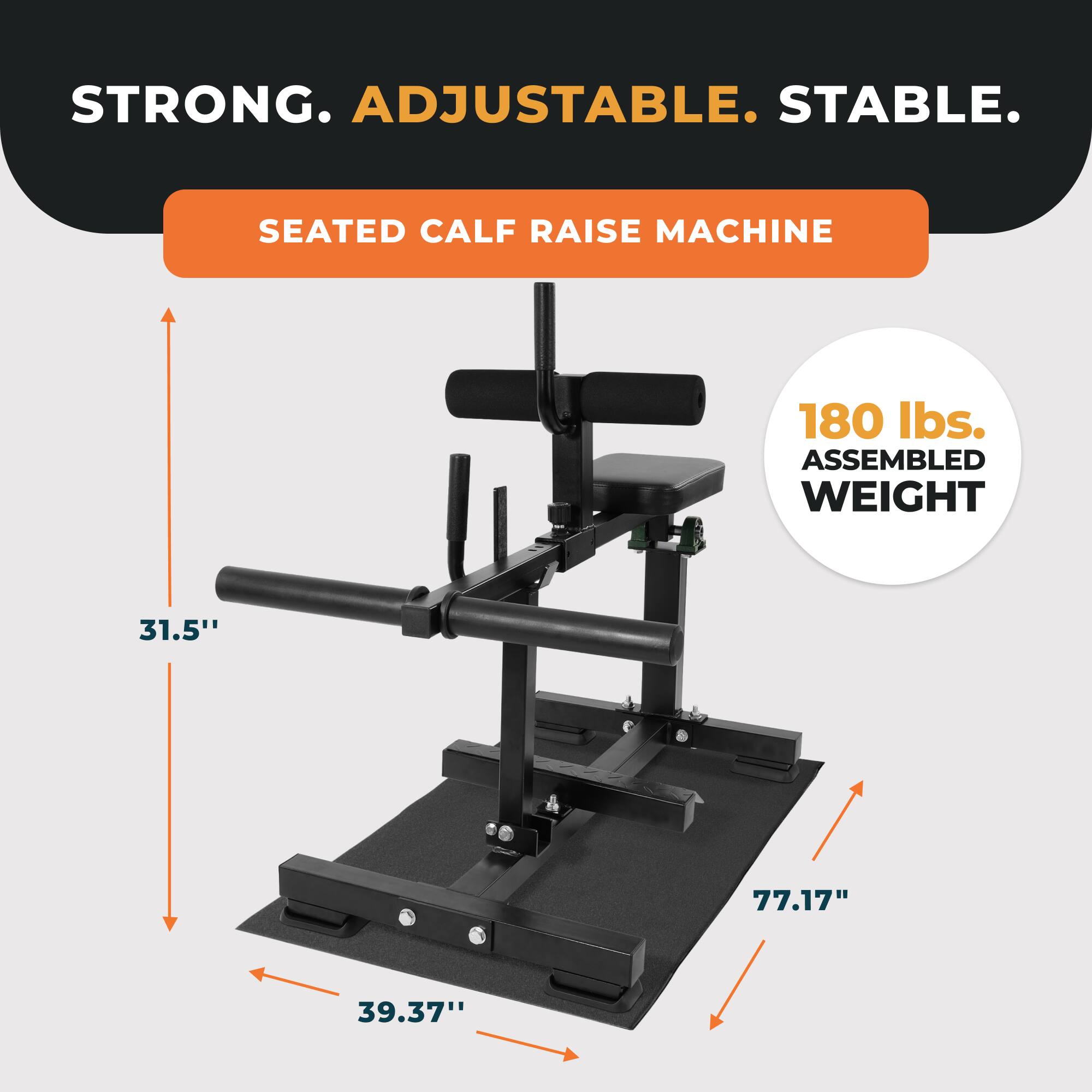 STRONG. ADJUSTABLE. STABLE.

SEATED CALF RAISE MACHINE

180 lbs. ASSEMBLED WEIGHT

31.5"
77.17"
39.37"