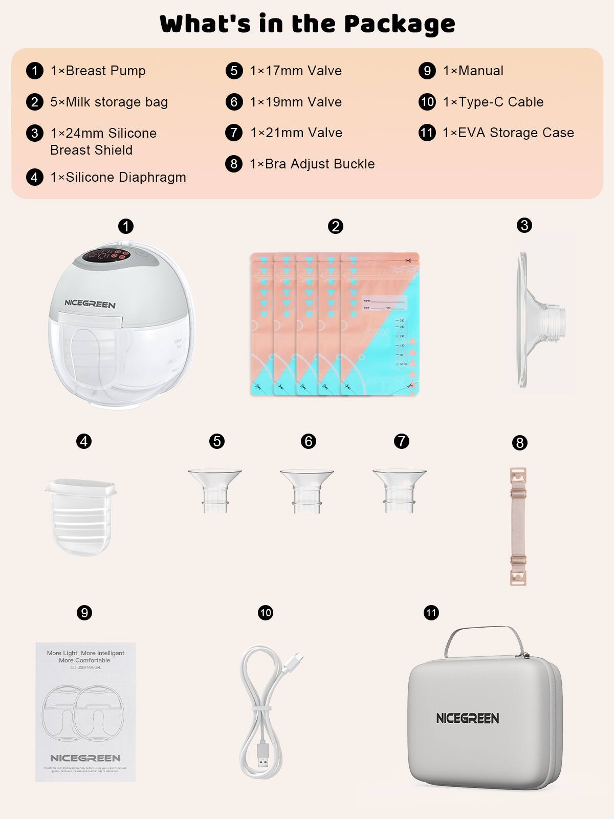 What's in the Package

1. 1 x Breast Pump
2. 5 x Milk storage bag
3. 1 x 24mm Silicone Breast Shield
4. 1 x Silicone Diaphragm
5. 1 x 17mm Valve
6. 1 x 19mm Valve
7. 1 x 21mm Valve
8. 1 x Bra Adjust Buckle
9. 1 x Manual
10. 1 x Type-C Cable
11. 1 x EVA Storage Case

More Light More Intelligent More Comfortable

NICEGREEN