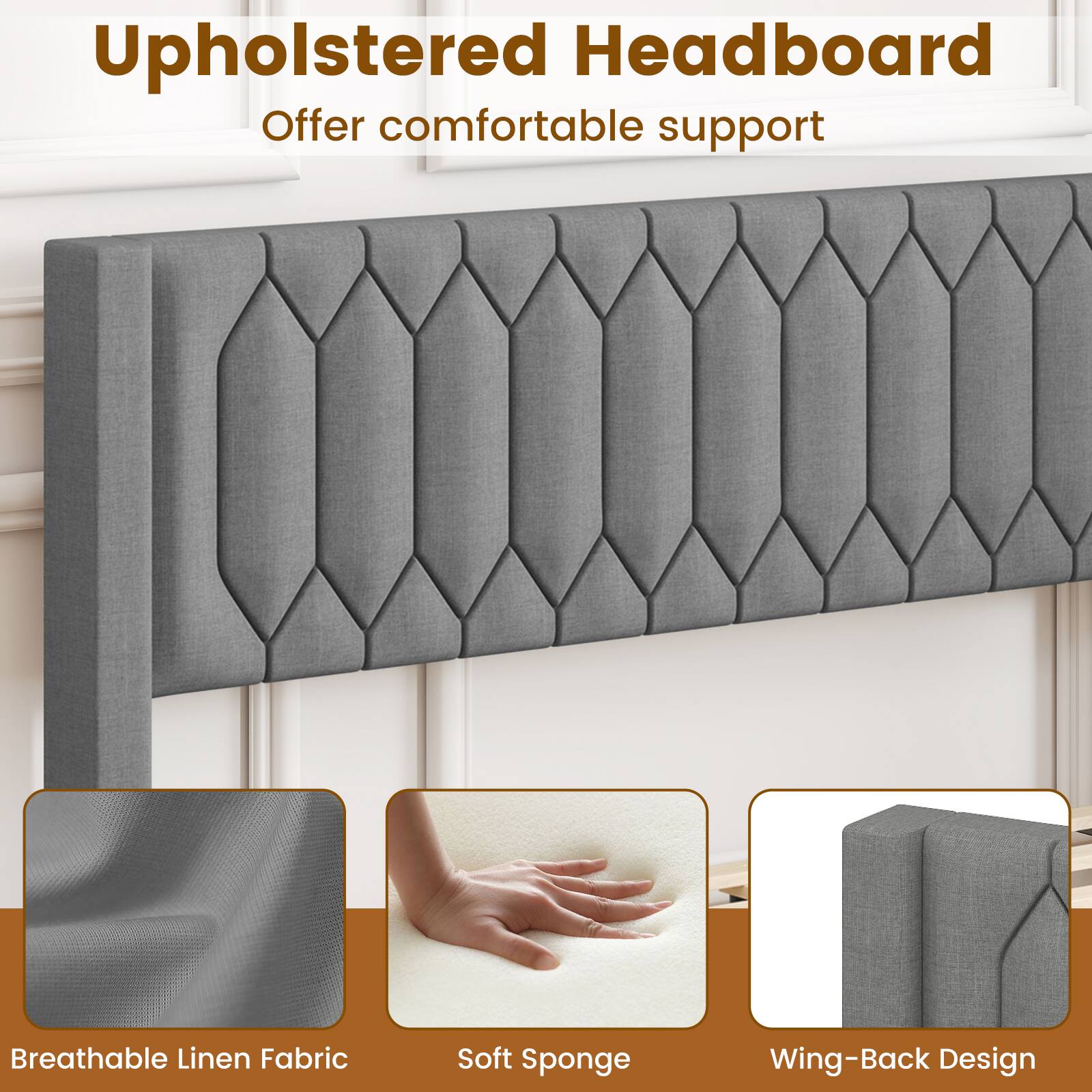 Upholstered Headboard  
Offer comfortable support  

- Breathable Linen Fabric  
- Soft Sponge  
- Wing-Back Design