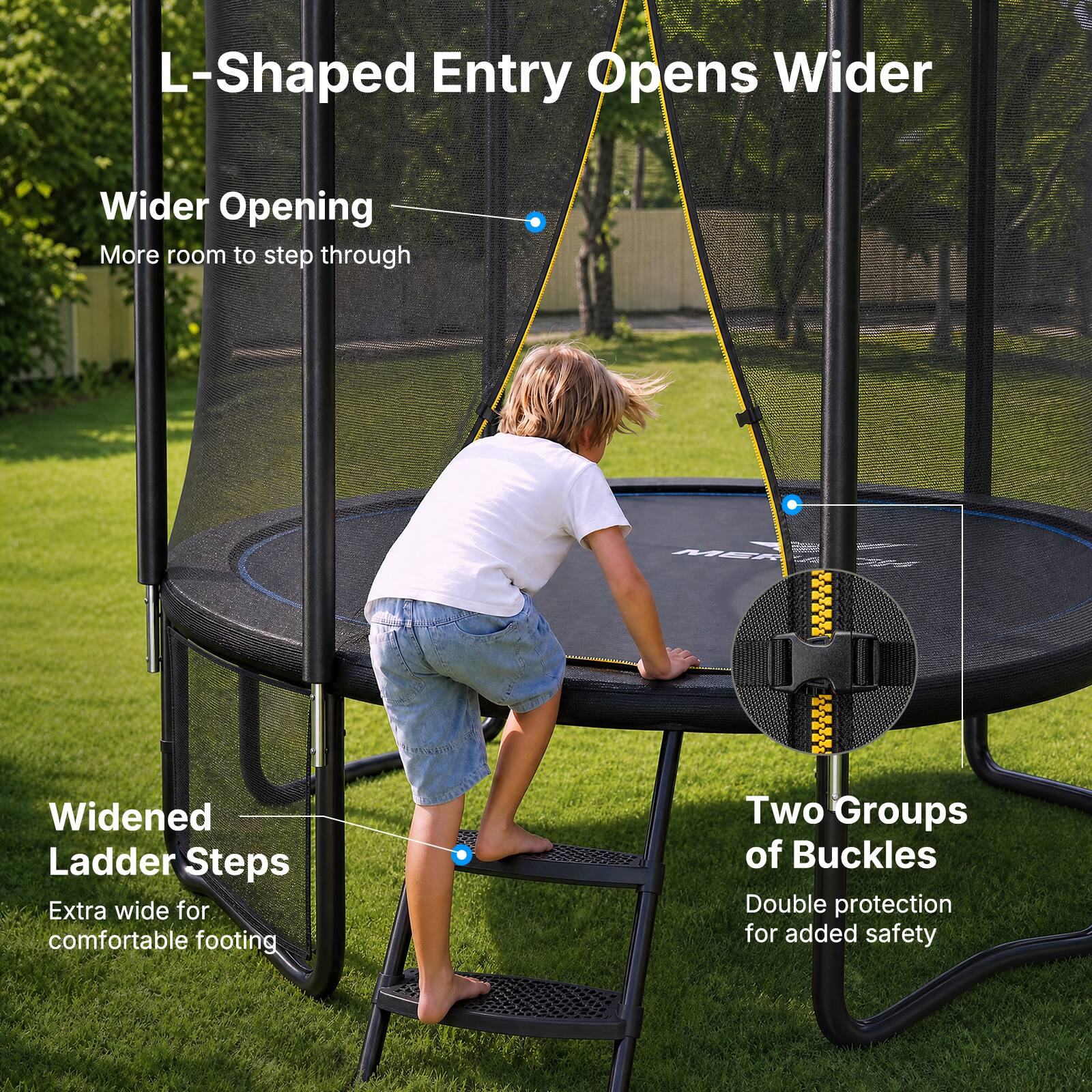 L-Shaped Entry Opens Wider  
Wider Opening  
More room to step through  

Widened Ladder Steps  
Extra wide for comfortable footing  

Two Groups of Buckles  
Double protection for added safety