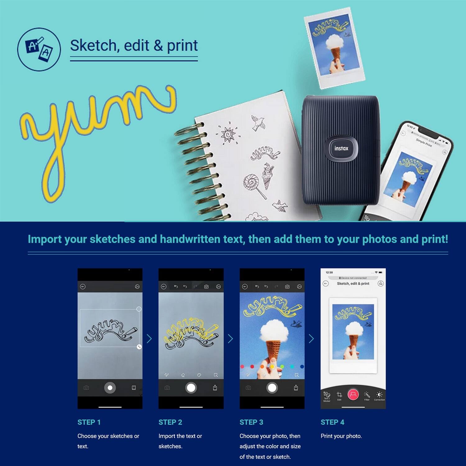 Sketch, edit & print

Import your sketches and handwritten text, then add them to your photos and print!

STEP 1
Choose your sketches or text.

STEP 2
Import the text or sketches.

STEP 3
Choose your photo, then adjust the color and size of the text or sketch.

STEP 4
Print your photo.