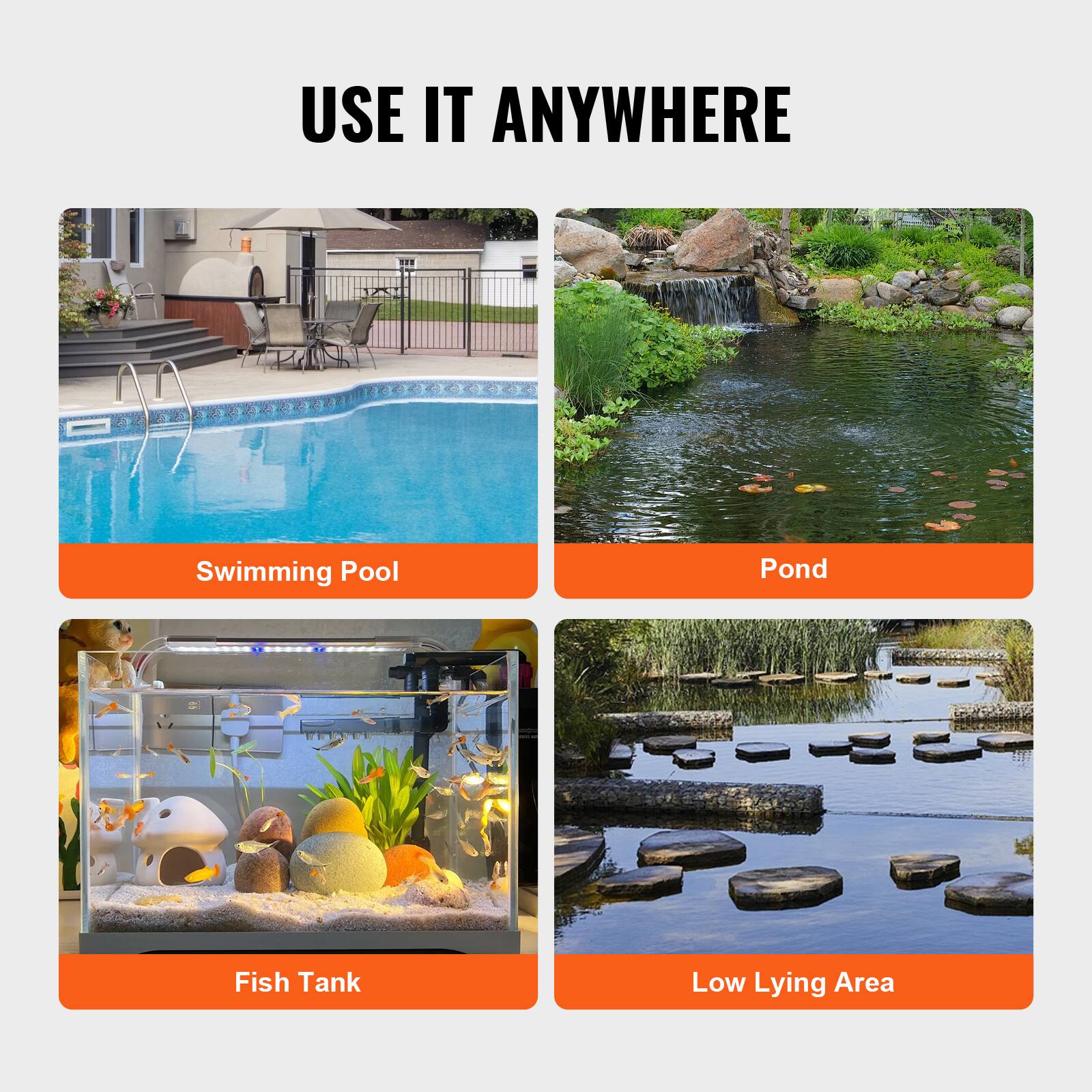 USE IT ANYWHERE

Swimming Pool  
Pond  
Fish Tank  
Low Lying Area