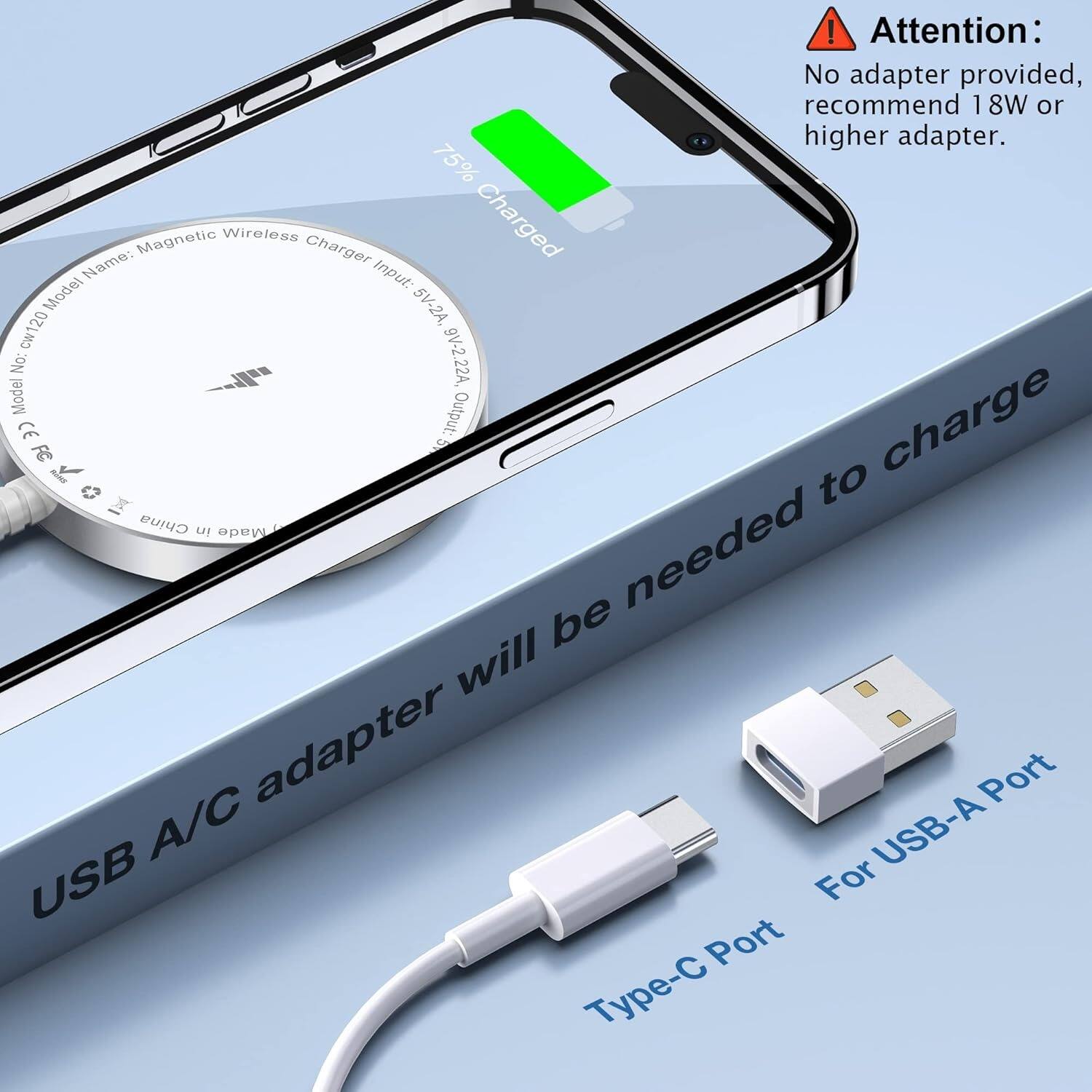 Attention: No adapter provided, recommend 18W or higher adapter.

75% Charged

Name: Magnetic Wireless Charger
Input: Model 5V-2A, Cw120
Output: 9V-2.22A, Model

USB A/C adapter will be needed to charge

Type-C Port
For USB-A Port