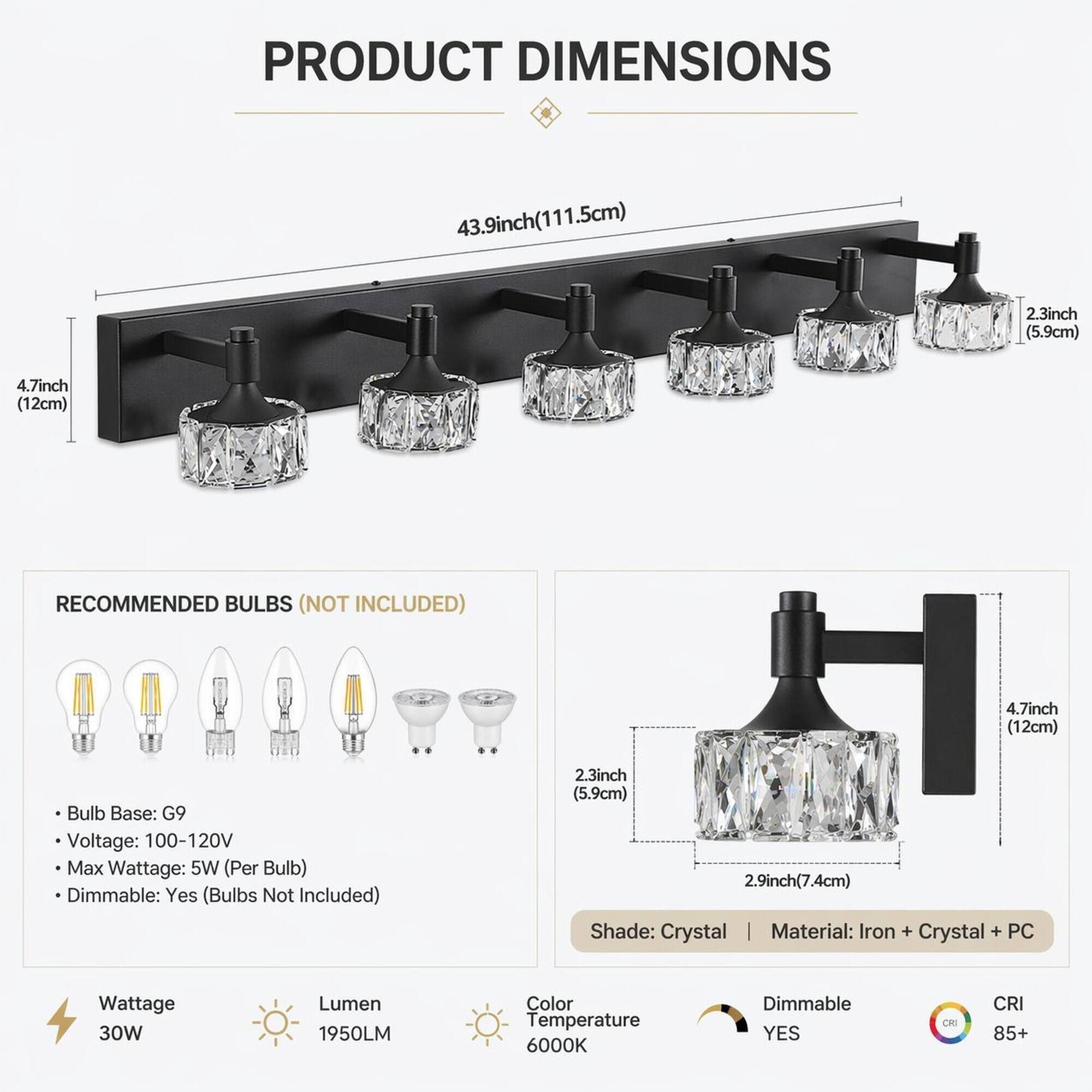 PRODUCT DIMENSIONS  
43.9inch (111.5cm)  
2.3inch (5.9cm)  
4.7inch (12cm)  

RECOMMENDED BULBS (NOT INCLUDED)  
4.7inch (12cm)  
Bulb Base: G9  
Voltage: 100-120V  
Max Wattage: 5W (Per Bulb)  
Dimmable: Yes (Bulbs Not Included)  

2.3inch (5.9cm)  
2.9inch (7.4cm)  
Shade: Crystal  
Material: Iron + Crystal + PC  

Wattage: 30W  
Lumen: 1950LM  
Color Temperature: 6000K  
Dimmable: YES  
CRI: 85+