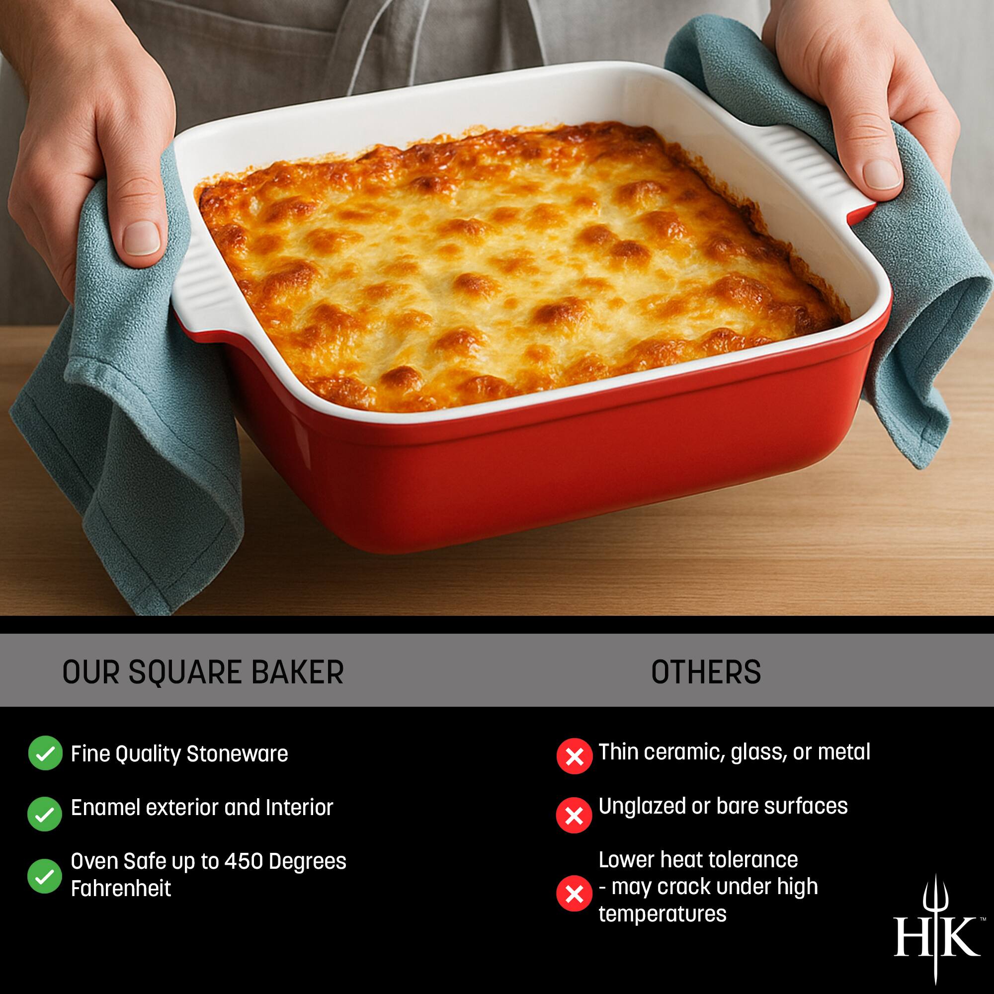 **OUR SQUARE BAKER**

- Fine Quality Stoneware
- Enamel exterior and Interior
- Oven Safe up to 450 Degrees Fahrenheit

**OTHERS**

- Thin ceramic, glass, or metal
- Unglazed or bare surfaces
- Lower heat tolerance
- May crack under high temperatures