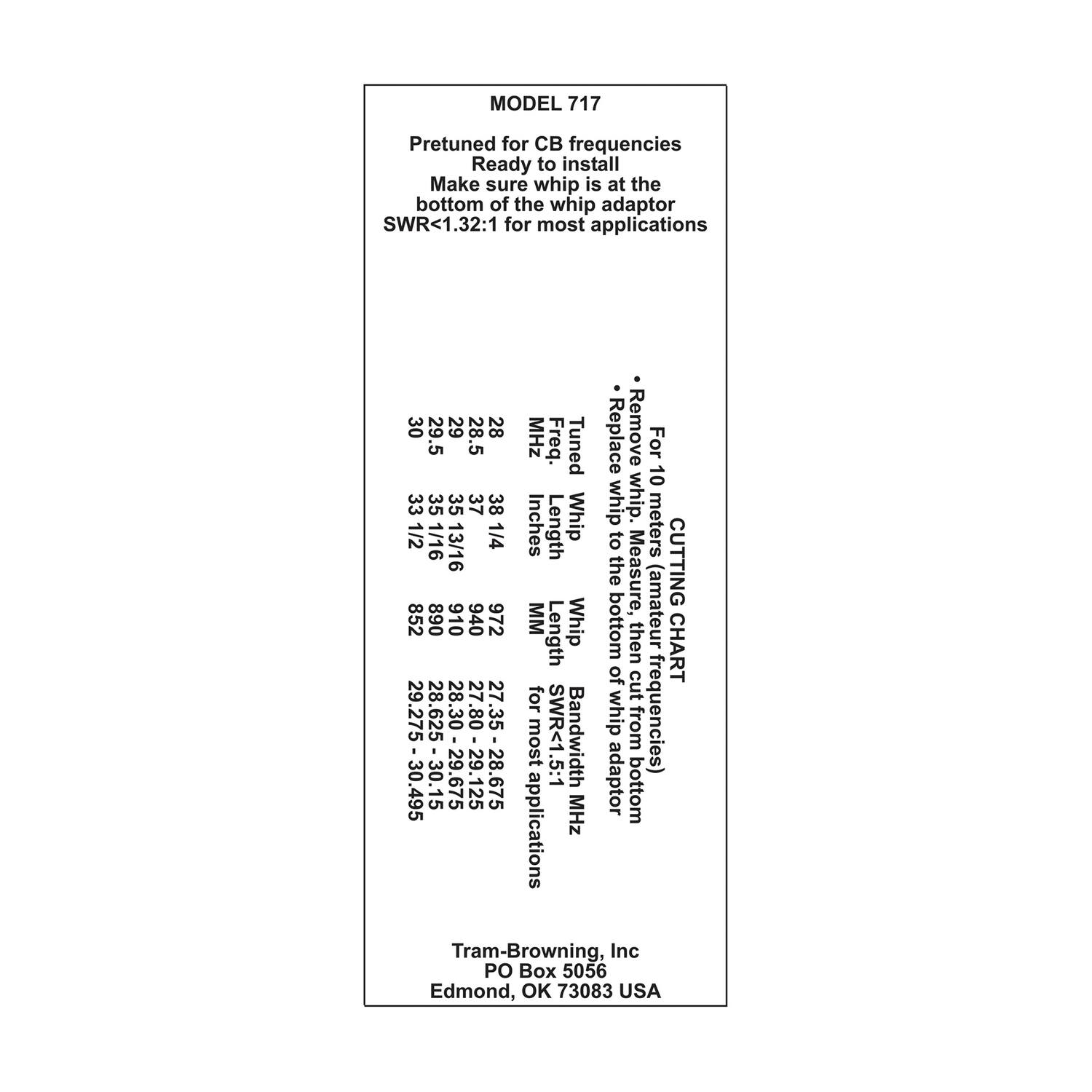 MODEL 717

Pretuned for CB frequencies  
Ready to install  
Make sure whip is at the bottom of the whip adaptor  
SWR<1.32:1 for most applications

| MHz | Freq. | Tuned Length | Whip Length | SWR<1.5:1 MHz | For 10 meter whip | Remove whip adaptor | Replace whip adaptor | Length | SWR<1.5:1 MHz | Bandwidth |
|-----|-------|-------------|------------|--------------|-----------------|-------------------|-------------------|--------|--------------|-----------|
| 27.80 | 27.80 | 28.30 | 28.30 | 28.30 | 28.30 | 28.30 | 28.30 | 28.30 | 28.30 | 28.30 |
| 27.80-29.125 | 27.80-29.125 | 28.30-29.125 | 28.30-29.125