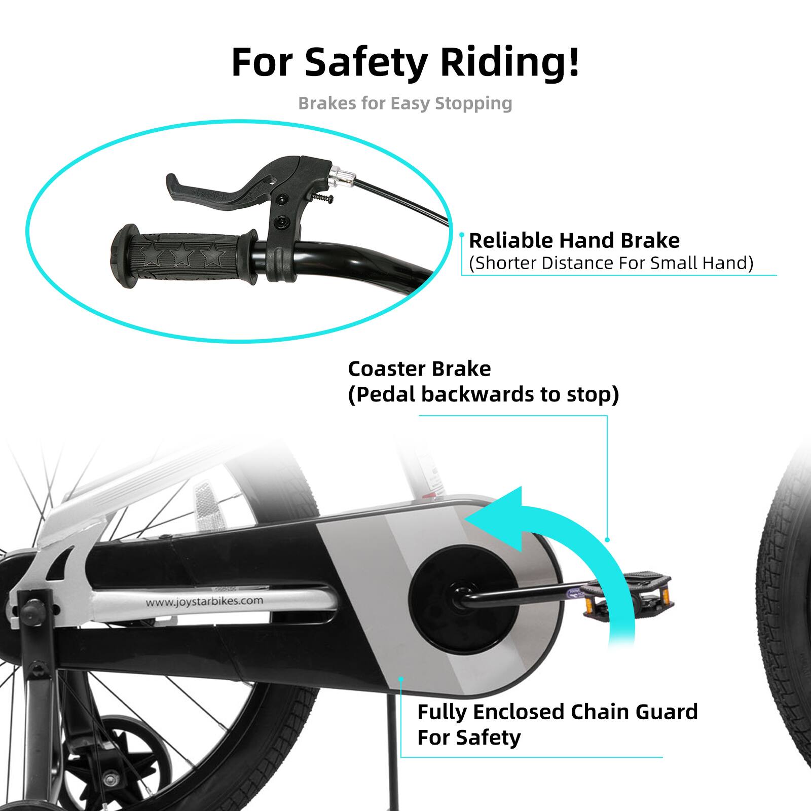 For Safety Riding!  
Brakes for Easy Stopping  
Reliable Hand Brake (Shorter Distance For Small Hand)  
Coaster Brake (Pedal backwards to stop)  
www.joystarbikes.com  
Fully Enclosed Chain Guard For Safety