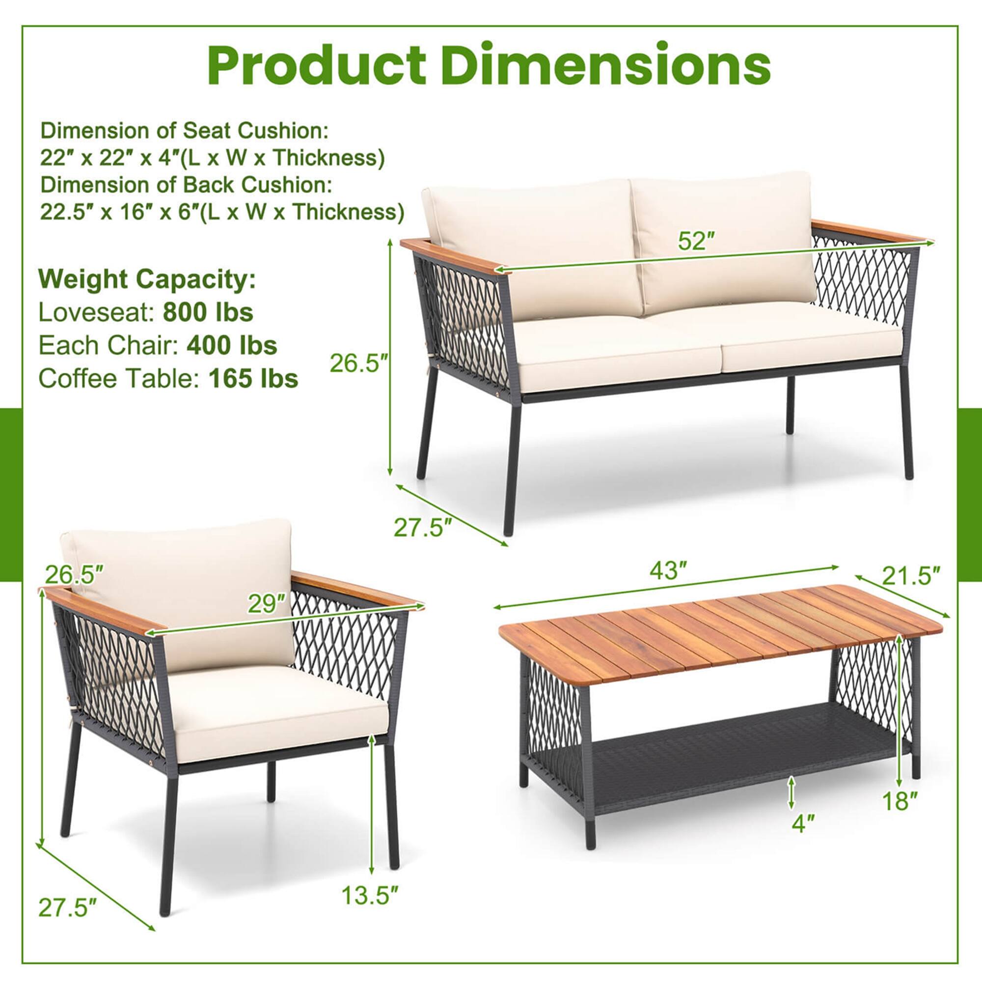 Product Dimensions:

* Dimension of Seat Cushion: 22" x 22" x 4" (L x W x Thickness)
* Dimension of Back Cushion: 22.5" x 16" x 6" (L x W x Thickness)
* Weight Capacity:
	+ Loveseat: 800 lbs
	+ Each Chair: 400 lbs
* Coffee Table: 165 lbs
* Size: 52" x 27.5" x 26.5"
* Material: 21.5" x 4" x 18"
* Material: 27.5" x 13.5" x 27.5"